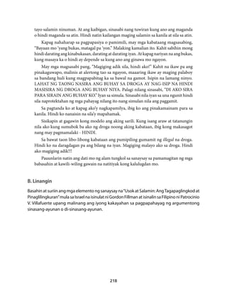 tayo salamin ninuman. At ang kaibigan, sinasabi nang tuwiran kung ano ang maganda 
o hindi maganda sa atin. Hindi natin kailangan maging salamin sa kanila at sila sa atin. 
Kapag nahaharap sa pagpapasiya o pamimili, may mga kabataang magsasabing, 
“Bayaan mo ‘yang bukas, matagal pa ‘yon.” Malaking kamalian ito. Kahit sabihin mong 
hindi darating ang kinabukasan, darating at darating iyan. At kapag nariyan na ang bukas, 
kung masaya ka o hindi ay depende sa kung ano ang ginawa mo ngayon. 
May mga magsasabi pang, “Magiging adik sila, hindi ako!” Kahit na ikaw pa ang 
pinakaguwapo, malinis at alertong tao sa ngayon, maaaring ikaw ay maging palaboy 
sa bandang huli kung magpapabitag ka sa bawal na gamot. Isipin na lamang ninyo. 
LAHAT NG TAONG NASIRA ANG BUHAY SA DROGA AY NAG-ISIP NA HINDI 
MASISIRA NG DROGA ANG BUHAY NIYA. Palagi nilang sinasabi, “DI AKO SIRA 
PARA SIRAIN ANG BUHAY KO.” Iyan sa simula. Sinasabi nila iyan sa una ngunit hindi 
sila naprotektahan ng mga pahayag nilang ito nang simulan nila ang paggamit. 
Sa pagtanda ko at kapag ako’y nagkapamilya, ibig ko ang pinakamainam para sa 
kanila. Hindi ko nanaisin na sila’y mapahamak. 
Sisikapin at gagawin kong modelo ang aking sarili. Kung isang araw at tatanungin 
nila ako kung sumubok ba ako ng droga noong aking kabataan, ibig kong makasagot 
nang may pagmamalaki - HINDI. 
Sa bawat taon libo-libong kabataan ang pumipiling gumamit ng illegal na droga. 
Hindi ko na daragdagan pa ang bilang na iyan. Magiging malayo ako sa droga. Hindi 
ako magiging adik!!! 
Pauunlarin natin ang dati mo ng alam tungkol sa sanaysay sa pamamagitan ng mga 
babasahin at kawili-wiling gawain na natitiyak kong kalulugdan mo. 
B. Linangin 
Basahin at suriin ang mga elemento ng sanaysay na “Usok at Salamin: Ang Tagapaglingkod at 
Pinaglilingkuran” mula sa Israel na isinulat ni Gordon Fillman at isinalin sa Filipino ni Patrocinio 
V. Villafuerte upang malinang ang iyong kakayahan sa pagpapahayag ng argumentong 
sinasang-ayunan o di-sinasang-ayunan. 
218 
 