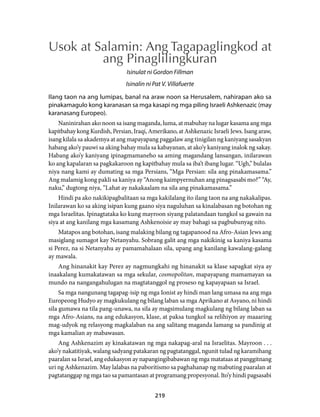 Usok at Salamin: Ang Tagapaglingkod at 
ang Pinaglilingkuran 
Isinulat ni Gordon Fillman 
Isinalin ni Pat V. Villafuerte 
Ilang taon na ang lumipas, banal na araw noon sa Herusalem, nahirapan ako sa 
pinakamagulo kong karanasan sa mga kasapi ng mga piling Israeli Ashkenazic (may 
karanasang Europeo). 
Naninirahan ako noon sa isang maganda, luma, at mabuhay na lugar kasama ang mga 
kapitbahay kong Kurdish, Persian, Iraqi, Amerikano, at Ashkenazic Israeli Jews. Isang araw, 
isang kilala sa akademya at ang mapayapang paggalaw ang tinigilan ng kaniyang sasakyan 
habang ako’y pauwi sa aking bahay mula sa kabayanan, at ako’y kaniyang inalok ng sakay. 
Habang ako’y kaniyang ipinagmamaneho sa aming magandang lansangan, inilarawan 
ko ang kapalaran sa pagkakaroon ng kapitbahay mula sa iba’t ibang lugar. “Ugh,” bulalas 
niya nang kami ay dumating sa mga Persians, “Mga Persian: sila ang pinakamasama.” 
Ang malamig kong pakli sa kaniya ay “Anong kaimpyernuhan ang pinagsasabi mo?” “Ay, 
naku,” dugtong niya, “Lahat ay nakakaalam na sila ang pinakamasama.” 
Hindi pa ako nakikipagbalitaan sa mga kakilalang ito ilang taon na ang nakakalipas. 
Inilarawan ko sa aking isipan kung gaano siya naguluhan sa kinalabasan ng botohan ng 
mga Israelitas. Ipinagtataka ko kung mayroon siyang palatandaan tungkol sa gawain na 
siya at ang kanilang mga kasamang Ashkenoisie ay may bahagi sa pagbubunyag nito. 
Matapos ang botohan, isang malaking bilang ng tagapanood na Afro-Asian Jews ang 
masiglang sumagot kay Netanyahu. Sobrang galit ang mga nakikinig sa kaniya kasama 
si Perez, na si Netanyahu ay pamamahalaan sila, upang ang kanilang kawalang-galang 
ay mawala. 
Ang hinanakit kay Perez ay nagmungkahi ng hinanakit sa klase sapagkat siya ay 
inaakalang kumakatawan sa mga sekular, cosmopolitan, mapayapang mamamayan sa 
mundo na nangangahulugan na magtatanggol ng proseso ng kapayapaan sa Israel. 
Sa mga nangunang tagapag-isip ng mga Ionist ay hindi man lang umasa na ang mga 
Europeong Hudyo ay magkukulang ng bilang laban sa mga Aprikano at Asyano, ni hindi 
sila gumawa na tila pang-unawa, na sila ay magsimulang magkulang ng bilang laban sa 
mga Afro-Asians, na ang edukasyon, klase, at paksa tungkol sa relihiyon ay maaaring 
mag-udyok ng relasyong magkalaban na ang salitang maganda lamang sa pandinig at 
mga kamalian ay mabawasan. 
Ang Ashkenazim ay kinakatawan ng mga nakapag-aral na Israelitas. Mayroon . . . 
ako’y nakatitiyak, walang sadyang patakaran ng pagtatanggal, ngunit tulad ng karamihang 
paaralan sa Israel, ang edukasyon ay napangingibabawan ng mga matataas at panggitnang 
uri ng Ashkenazim. May lalabas na paboritismo sa paghahanap ng mabuting paaralan at 
pagtatanggap ng mga tao sa pamantasan at programang propesyonal. Ito’y hindi pagsasabi 
219 
 