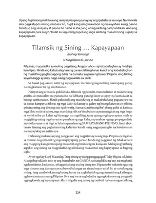 Upang higit mong makilala ang sanaysay isa pang sanaysay ang ipababasa ko sa iyo. Naniniwala 
ako pagkatapos mong mabasa ito, higit kang magkakaroon ng kakayahan kung paano 
binubuo ang sanaysay at paano ito naiba sa iba pang uri ng akdang pampanitikan. Ano ang 
kapayapaan para sa iyo? Isulat sa sagutang papel ang mga salitang maaari mong iugnay sa 
kapayapaan. 
Tilamsik ng Sining … Kapayapaan 
(bahagi lamang) 
ni Magdalena O. Jocson 
Pilipinas, mapalad ka sa muling pagsilang. Ang panahon ng kababalaghan ay hindi pa 
lumilipas. Hindi ang kababalaghan ng panandaliang lunas kundi ang kababalaghan 
ng masidhing pagbabagong-bihis na dumatal sa puso ng bawat Pilipino. Ang lahing 
kayumanggi ay may bago nang pagkakilala sa sarili. 
Sa bawat pag-aasam natin ng kapayapaan, maraming nagsisilbing daan upang ganap 
224 
na magkaroon ito ng katotohanan. 
Nariyan ang armas na pakikibaka, tilamsik ng panulat, maramdamin at makabayang 
awitin, at matatalim na pananalita na lubhang parang lason at apoy na kumakalat sa 
buong sambayanan. Hindi pahuhuli ang maindayog at makabuluhang pagsasayaw na 
sa bawat kampay at tikwas ng mga daliri sa kamay at galaw ng buong katawan ay pilit na 
ipinararating ang diwang nais ipahiwatig. Isama pa natin ang iba’t ibang guhit sa kanbas, 
mga lilok mula sa kahoy, mga maniking pilit na binubuhay sa pamamagitan ng mga hugis 
sa metal at iba pa. Lahat ng binanggit ay nagsilbing tulay upang ang kapayapaan mula sa 
magigiting nating mga bayani sa panahon ng mga Raha, sa panahon ng mga propagandista 
at rebolusyunaryo at higit sa lahat sa panahon ng SAMBAYANANG PILIPINO, hindi abot-tanaw 
lamang ang pagkakamit ng kalayaan kundi isang nagpupumiglas na katotohanan 
na mayayakap na natin siya. 
Dalawang makasaysayang pangyayari ang nagpatunay na ang mga Pilipino ay mga tao 
sa mundo na gumamit ng mga mapayapang paraan hindi ang paggamit ng tabak o baril 
ang magiging kasagutan upang makamit ang tinatawag na kalayaan. Makapangyarihang 
aspekto ang sining na magpahatid ng adhikaing makamtan ang kapayapaan sa bagong 
siglo. 
Ayon nga kay Lord Macaulay, “Ang sining ay isang panggagagad.” May ibig na tuklasin. 
At ang ibig tuklasin nito ay ang bumabalot na GANDA sa isang likha ng tao, na maghatid 
ng damdamin, kaalaman, at kagandahang-asal ng isang tao. Papaano ba nakamit ng ating 
mga ninuno ang kapayapaan sa bawat balangay na sinasakupan nila? Ito ay sa tulong ng 
sining. Ang umalohokan ang buong husay na naghahatid ng mga mensaheng kailangan 
ng bawat mamamayang Pilipino. Siya ang isa sa nagbabadya ng pagkakaroon ng panganib 
ng pagkawala ng kapayapaan. Maririnig din ang tunog ng tambuli na isa sa mga etnikong 
 