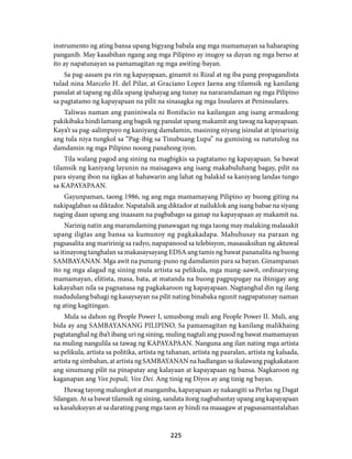 instrumento ng ating bansa upang bigyang babala ang mga mamamayan sa haharaping 
panganib. May kasabihan ngang ang mga Pilipino ay inugoy sa duyan ng mga berso at 
ito ay napatunayan sa pamamagitan ng mga awiting-bayan. 
Sa pag-aasam pa rin ng kapayapaan, ginamit ni Rizal at ng iba pang propagandista 
tulad nina Marcelo H. del Pilar, at Graciano Lopez Jaena ang tilamsik ng kanilang 
panulat at tapang ng dila upang ipahayag ang tunay na nararamdaman ng mga Pilipino 
sa pagtatamo ng kapayapaan na pilit na sinasagka ng mga Insulares at Peninsulares. 
Taliwas naman ang paniniwala ni Bonifacio na kailangan ang isang armadong 
pakikibaka hindi lamang ang bagsik ng panulat upang makamit ang tawag na kapayapaan. 
Kaya’t sa pag-aalimpuyo ng kaniyang damdamin, masining niyang isinulat at ipinarinig 
ang tula niya tungkol sa “Pag-ibig sa Tinubuang Lupa” na gumising sa natutulog na 
damdamin ng mga Pilipino noong panahong iyon. 
Tila walang pagod ang sining na magbigkis sa pagtatamo ng kapayapaan. Sa bawat 
tilamsik ng kaniyang layunin na maisagawa ang isang makabuluhang bagay, pilit na 
para siyang ibon na iigkas at hahawarin ang lahat ng balakid sa kaniyang landas tungo 
sa KAPAYAPAAN. 
Gayunpaman, taong 1986, ng ang mga mamamayang Pilipino ay buong giting na 
nakipaglaban sa diktador. Napatalsik ang diktador at nailuklok ang isang babae na siyang 
naging daan upang ang inaasam na pagbabago sa ganap na kapayapaan ay makamit na. 
Narinig natin ang maramdaming panawagan ng mga taong may malaking malasakit 
upang iligtas ang bansa sa kumunoy ng pagkakadapa. Mahuhusay na paraan ng 
pagsasalita ang maririnig sa radyo, napapanood sa telebisyon, masasaksihan ng aktuwal 
sa itinayong tanghalan sa makasaysayang EDSA ang tamis ng bawat pananalita ng buong 
SAMBAYANAN. Mga awit na punung-puno ng damdamin para sa bayan. Ginampanan 
ito ng mga alagad ng sining mula artista sa pelikula, mga mang-aawit, ordinaryong 
mamamayan, elitista, masa, bata, at matanda na buong pagpupugay na ibinigay ang 
kakayahan nila sa pagnanasa ng pagkakaroon ng kapayapaan. Nagtanghal din ng ilang 
madudulang bahagi ng kasaysayan na pilit nating binabaka ngunit nagpapatunay naman 
ng ating kagitingan. 
Mula sa dahon ng People Power I, umusbong muli ang People Power II. Muli, ang 
bida ay ang SAMBAYANANG PILIPINO. Sa pamamagitan ng kanilang malikhaing 
pagtatanghal ng iba’t ibang uri ng sining, muling nagtali ang pusod ng bawat mamamayan 
na muling nangulila sa tawag ng KAPAYAPAAN. Nanguna ang ilan nating mga artista 
sa pelikula, artista sa politika, artista ng tahanan, artista ng paaralan, artista ng kalsada, 
artista ng simbahan, at artista ng SAMBAYANAN na hadlangan sa ikalawang pagkakataon 
ang sinumang pilit na pinapatay ang kalayaan at kapayapaan ng bansa. Nagkaroon ng 
kaganapan ang Vox populi, Vox Dei. Ang tinig ng Diyos ay ang tinig ng bayan. 
Huwag tayong malungkot at mangamba, kapayapaan ay nakangiti sa Perlas ng Dagat 
Silangan. At sa bawat tilamsik ng sining, sandata itong nagbabantay upang ang kapayapaan 
sa kasalukuyan at sa darating pang mga taon ay hindi na maaagaw at pagsasamantalahan 
225 
 