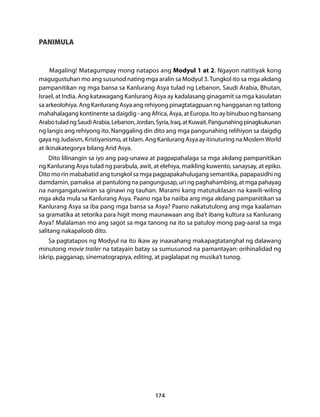 174 
PANIMULA 
Magaling! Matagumpay mong natapos ang Modyul 1 at 2. Ngayon natitiyak kong 
magugustuhan mo ang susunod nating mga aralin sa Modyul 3. Tungkol ito sa mga akdang 
pampanitikan ng mga bansa sa Kanlurang Asya tulad ng Lebanon, Saudi Arabia, Bhutan, 
Israel, at India. Ang katawagang Kanlurang Asya ay kadalasang ginagamit sa mga kasulatan 
sa arkeolohiya. Ang Kanlurang Asya ang rehiyong pinagtatagpuan ng hangganan ng tatlong 
mahahalagang kontinente sa daigdig - ang Africa, Asya, at Europa. Ito ay binubuo ng bansang 
Arabo tulad ng Saudi Arabia, Lebanon, Jordan, Syria, Iraq, at Kuwait. Pangunahing pinagkukunan 
ng langis ang rehiyong ito. Nanggaling din dito ang mga pangunahing relihiyon sa daigdig 
gaya ng Judaism, Kristiyanismo, at Islam. Ang Kanlurang Asya ay itinuturing na Moslem World 
at ikinakategorya bilang Arid Asya. 
Dito lilinangin sa iyo ang pag-unawa at pagpapahalaga sa mga akdang pampanitikan 
ng Kanlurang Asya tulad ng parabula, awit, at elehiya, maikling kuwento, sanaysay, at epiko. 
Dito mo rin mababatid ang tungkol sa mga pagpapakahulugang semantika, papapasidhi ng 
damdamin, pamaksa at pantulong na pangungusap, uri ng paghahambing, at mga pahayag 
na nangangatuwiran sa ginawi ng tauhan. Marami kang matutuklasan na kawili-wiling 
mga akda mula sa Kanlurang Asya. Paano nga ba naiiba ang mga akdang pampanitikan sa 
Kanlurang Asya sa iba pang mga bansa sa Asya? Paano nakatutulong ang mga kaalaman 
sa gramatika at retorika para higit mong maunawaan ang iba’t ibang kultura sa Kanlurang 
Asya? Malalaman mo ang sagot sa mga tanong na ito sa patuloy mong pag-aaral sa mga 
salitang nakapaloob dito. 
Sa pagtatapos ng Modyul na ito ikaw ay inaasahang makapagtatanghal ng dalawang 
minutong movie trailer na tatayain batay sa sumusunod na pamantayan: orihinalidad ng 
iskrip, pagganap, sinematograpiya, editing, at paglalapat ng musika’t tunog. 
 