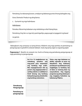 Pantulong: Sa nakaraang buwan, umakyat ng dalawang puntos limang bahagdan ang 
Gross Domestic Product ng ating bansa. 
c. Gumamit ng mga halimbawa 
Halimbawa: 
Pamaksa: Maraming kabataan ang nalululong sa iba’t ibang bisyo. 
Pantulong: Ang ilan sa mga ito’y paninigarilyo, pagsusugal, at paggamit ng bawal 
na gamot. 
Balangkasin ang sanaysay sa iyong binasa. Kilalanin ang mga pamksa at pantulong na 
pangungusap na ginalmit sa bawat talataan. Isula ang iyong sagot sa sagutang papel. 
Pagsasanay 1 Basahin at unawain mo. Suriin at ihanay ang pamaksang pangungusap at 
mga pantulong na pangungusap. 
Sa K to 12 magkakaroon ng 
mahabang panahon ang 
mag-aaral para matutuhan 
ang kanilang mga aralin. 
Mas mapagtutuunan nila ng 
pansin ang pagpapaunlad sa 
sariling talento at abilidad at 
hindi lamang ang kanilang 
kakayahang pang-akademiko 
ang kanilang matutuhan. 
228 
Totoo, ang mga kabataan ay 
aktibo, agresibo at puno ng 
ideyalismo. Ang mabisang 
pundasyon ng edukasyon ang 
maglalagay sa kanilang isip 
at lakas sa wastong daan ng 
nasyonalismo. Ang bagong 
programa ng ating edukasyon 
ang magiging hulmahan ng 
kabataang Pilipino. 
Pamaksang 
Pangungusap 
Pantulong na 
pangungusap 
 