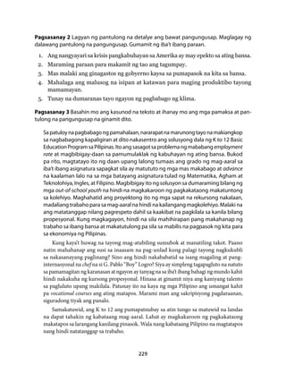 Pagsasanay 2 Lagyan ng pantulong na detalye ang bawat pangungusap. Maglagay ng 
dalawang pantulong na pangungusap. Gumamit ng iba’t ibang paraan. 
1. Ang nangyayari sa krisis pangkabuhayan sa Amerika ay may epekto sa ating bansa. 
2. Maraming paraan para makamit ng tao ang tagumpay. 
3. Mas malaki ang ginagastos ng gobyerno kaysa sa pumapasok na kita sa bansa. 
4. Mahalaga ang malusog na isipan at katawan para maging produktibo tayong 
229 
mamamayan. 
5. Tunay na dumaranas tayo ngayon ng pagbabago ng klima. 
Pagsasanay 3 Basahin mo ang kasunod na teksto at ihanay mo ang mga pamaksa at pan-tulong 
na pangungusap na ginamit dito. 
Sa patuloy na pagbabago ng pamahalaan, nararapat na marunong tayo na makiangkop 
sa nagbabagong kapaligiran at dito nakasentro ang solusyong dala ng K to 12 Basic 
Education Program sa Pilipinas. Ito ang sasagot sa problema ng mababang employment 
rate at magbibigay-daan sa pamumulaklak ng kabuhayan ng ating bansa. Bukod 
pa rito, magtatayo ito ng daan upang lalong tumaas ang grado ng mag-aaral sa 
iba’t ibang asignatura sapagkat sila ay matututo ng mga mas makabago at advance 
na kaalaman lalo na sa mga batayang asignatura tulad ng Matematika, Agham at 
Teknolohiya, Ingles, at Filipino. Magbibigay ito ng solusyon sa dumaraming bilang ng 
mga out-of-school youth na hindi na magkakaroon ng pagkakataong makatuntong 
sa kolehiyo. Maghahatid ang proyektong ito ng mga sapat na rekursong nakalaan, 
madaliang trabaho para sa mag-aaral na hindi na kailangang magkolehiyo. Malaki na 
ang matatanggap nilang pagrespeto dahil sa kaakibat na pagkilala sa kanila bilang 
propesyonal. Kung magkagayon, hindi na sila mahihirapan pang makahanap ng 
trabaho sa ibang bansa at makatutulong pa sila sa mabilis na pagpasok ng kita para 
sa ekonomiya ng Pilipinas. 
Kung kaya’t huwag na tayong mag-atubiling sumubok at manatiling takot. Paano 
natin mahahanap ang susi sa inaasam na pag-unlad kung palagi tayong nagkukubli 
sa nakasanayang paglinang? Sino ang hindi nakababatid sa isang magaling at pang-internasyonal 
na chef na si G. Pablo “Boy” Logro? Siya ay simpleng tagapagluto na natuto 
sa pamamagitan ng karanasan at ngayon ay tanyag na sa iba’t ibang bahagi ng mundo kahit 
hindi nakakuha ng kursong propesyonal. Hinasa at ginamit niya ang kaniyang talento 
sa pagluluto upang makilala. Patunay ito na kaya ng mga Pilipino ang umangat kahit 
pa vocational courses ang ating matapos. Marami man ang sakripisyong pagdaraanan, 
siguradong tiyak ang panalo. 
Samakatuwid, ang K to 12 ang pumapatnubay sa atin tungo sa matuwid na landas 
na dapat tahakin ng kabataang mag-aaral. Lahat ay magkakaroon ng pagkakataong 
makatapos sa larangang kanilang pinasok. Wala nang kabataang Pilipino na magtatapos 
nang hindi natatanggap sa trabaho. 
 