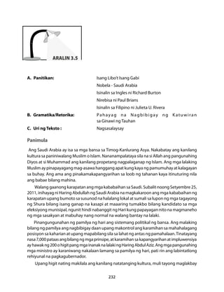 232 
ARALIN 3.5 
A. Panitikan: Isang Libo’t Isang Gabi 
Nobela - Saudi Arabia 
Isinalin sa Ingles ni Richard Burton 
Nirebisa ni Paul Brians 
Isinalin sa Filipino ni Julieta U. Rivera 
B. Gramatika/Retorika: Pahayag na Nagbibigay ng Katuwiran 
sa Ginawi ng Tauhan 
C. Uri ng Teksto : Nagsasalaysay 
Panimula 
Ang Saudi Arabia ay isa sa mga bansa sa Timog-Kanlurang Asya. Nakabatay ang kanilang 
kultura sa paniniwalang Muslim o Islam. Nananampalataya sila na si Allah ang pangunahing 
Diyos at si Muhammad ang kanilang propetang nagpalaganap ng Islam. Ang mga lalaking 
Muslim ay pinapayagang mag-asawa hanggang apat kung kaya ng pamumuhay at kalagayan 
sa buhay. Ang ama ang pinakamakapangyarihan sa loob ng tahanan kaya itinuturing nila 
ang babae bilang mahina. 
Walang gaanong karapatan ang mga kababaihan sa Saudi. Subalit noong Setyembre 25, 
2011, inihayag ni Haring Abdullah ng Saudi Arabia na magkakaroon ang mga kababaihan ng 
karapatan upang bumoto sa susunod na halalang lokal at sumali sa lupon ng mga tagayong 
ng Shura bilang isang ganap na kasapi at maaaring tumakbo bilang kandidato sa mga 
eleksiyong munisipal, ngunit hindi nabanggit ng Hari kung papayagan nito na magmaneho 
ng mga sasakyan at mabuhay nang normal na walang bantay na lalaki. 
Pinangungunahan ng pamilya ng hari ang sistemang politikal ng bansa. Ang malaking 
bilang ng pamilya ang nagbibigay daan upang makontrol ang karamihan sa mahahalagang 
posisyon sa kaharian at upang mapabilang sila sa lahat ng antas ng pamahalaan. Tinatayang 
nasa 7,000 pataas ang bilang ng mga prinsipe, at karamihan sa kapangyarihan at impluwensiya 
ay hawak ng 200 o higit pang mga inanak na lalaki ng Haring Abdul Aziz. Ang mga pangunahing 
mga ministro ay karaniwang nakalaan lamang sa pamilya ng hari, pati rin ang labintatlong 
rehiyunal na pagkagubernador. 
Upang higit nating makilala ang kanilang natatanging kultura, muli tayong maglakbay 
 