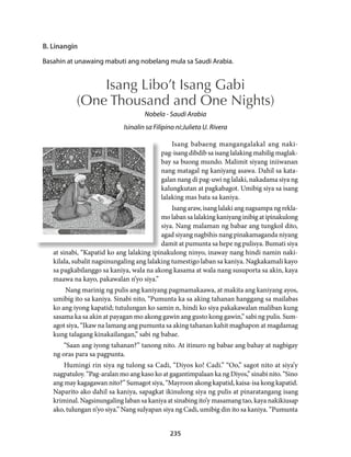 B. Linangin 
Basahin at unawaing mabuti ang nobelang mula sa Saudi Arabia. 
Isang Libo’t Isang Gabi 
(One Thousand and One Nights) 
Nobela - Saudi Arabia 
Isinalin sa Filipino ni:Julieta U. Rivera 
Isang babaeng mangangalakal ang naki-pag- 
isang dibdib sa isang lalaking mahilig maglak-bay 
sa buong mundo. Malimit siyang iniiwanan 
nang matagal ng kaniyang asawa. Dahil sa kata-galan 
nang di pag-uwi ng lalaki, nakadama siya ng 
kalungkutan at pagkabagot. Umibig siya sa isang 
lalaking mas bata sa kaniya. 
Isang araw, isang lalaki ang nagsampa ng rekla-mo 
laban sa lalaking kaniyang inibig at ipinakulong 
siya. Nang malaman ng babae ang tungkol dito, 
agad siyang nagbihis nang pinakamaganda niyang 
damit at pumunta sa hepe ng pulisya. Bumati siya 
at sinabi, “Kapatid ko ang lalaking ipinakulong ninyo, inaway nang hindi namin naki-kilala, 
subalit nagsinungaling ang lalaking tumestigo laban sa kaniya. Nagkakamali kayo 
sa pagkabilanggo sa kaniya, wala na akong kasama at wala nang susuporta sa akin, kaya 
maawa na kayo, pakawalan n’yo siya.” 
Nang marinig ng pulis ang kaniyang pagmamakaawa, at makita ang kaniyang ayos, 
umibig ito sa kaniya. Sinabi nito, “Pumunta ka sa aking tahanan hanggang sa mailabas 
ko ang iyong kapatid; tutulungan ko samin n, hindi ko siya pakakawalan maliban kung 
sasama ka sa akin at payagan mo akong gawin ang gusto kong gawin,” sabi ng pulis. Sum-agot 
siya, “Ikaw na lamang ang pumunta sa aking tahanan kahit maghapon at magdamag 
kung talagang kinakailangan,” sabi ng babae. 
“Saan ang iyong tahanan?” tanong nito. At itinuro ng babae ang bahay at nagbigay 
235 
ng oras para sa pagpunta. 
Humingi rin siya ng tulong sa Cadi, “Diyos ko! Cadi.” “Oo,” sagot nito at siya’y 
nagpatuloy. “Pag-aralan mo ang kaso ko at gagantimpalaan ka ng Diyos,” sinabi nito. “Sino 
ang may kagagawan nito?” Sumagot siya, “Mayroon akong kapatid, kaisa-isa kong kapatid. 
Naparito ako dahil sa kaniya, sapagkat ikinulong siya ng pulis at pinaratangang isang 
kriminal. Nagsinungaling laban sa kaniya at sinabing ito’y masamang tao, kaya nakikiusap 
ako, tulungan n’yo siya.” Nang sulyapan siya ng Cadi, umibig din ito sa kaniya. “Pumunta 
 