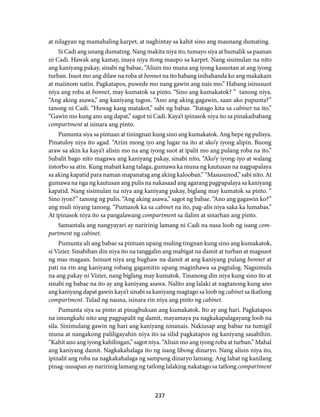 at nilagyan ng mamahaling karpet, at naghintay sa kahit sino ang maunang dumating. 
Si Cadi ang unang dumating. Nang makita niya ito, tumayo siya at humalik sa paanan 
ni Cadi. Hawak ang kamay, inaya niya itong maupo sa karpet. Nang sisimulan na nito 
ang kaniyang pakay, sinabi ng babae, “Alisin mo muna ang iyong kasuotan at ang iyong 
turban. Isuot mo ang dilaw na roba at bonnet na ito habang inihahanda ko ang makakain 
at maiinom natin. Pagkatapos, puwede mo nang gawin ang nais mo.” Habang isinusuot 
niya ang roba at bonnet, may kumatok sa pinto. “Sino ang kumakatok? ” tanong niya. 
“Ang aking asawa,” ang kaniyang tugon. “Ano ang aking gagawin, saan ako pupunta?” 
tanong ni Cadi. “Huwag kang matakot,” sabi ng babae. “Itatago kita sa cabinet na ito.” 
“Gawin mo kung ano ang dapat,” sagot ni Cadi. Kaya’t ipinasok niya ito sa pinakaibabang 
compartment at isinara ang pinto. 
Pumunta siya sa pintuan at tiningnan kung sino ang kumakatok. Ang hepe ng pulisya. 
Pinatuloy niya ito agad. “Ariin mong iyo ang lugar na ito at ako’y iyong alipin. Buong 
araw sa akin ka kaya’t alisin mo na ang iyong suot at ipalit mo ang pulang roba na ito.” 
Subalit bago nito magawa ang kaniyang pakay, sinabi nito, “Ako’y iyong-iyo at walang 
iistorbo sa atin. Kung mabait kang talaga, gumawa ka muna ng kautusan na nagpapalaya 
sa aking kapatid para naman mapanatag ang aking kalooban.” “Masusunod,” sabi nito. At 
gumawa na nga ng kautusan ang pulis na nakasaad ang agarang pagpapalaya sa kaniyang 
kapatid. Nang sisimulan na niya ang kaniyang pakay, biglang may kumatok sa pinto. “ 
Sino iyon?” tanong ng pulis. “Ang aking asawa,” sagot ng babae. “Ano ang gagawin ko?” 
ang muli niyang tanong. “Pumasok ka sa cabinet na ito, pag-alis niya saka ka lumabas.” 
At ipinasok niya ito sa pangalawang compartment sa ilalim at sinarhan ang pinto. 
Samantala ang nangyayari ay naririnig lamang ni Cadi na nasa loob ng isang com-partment 
237 
ng cabinet. 
Pumunta uli ang babae sa pintuan upang muling tingnan kung sino ang kumakatok, 
si Vizier. Sinabihan din niya ito na tanggalin ang mabigat na damit at turban at magsuot 
ng mas magaan. Isinuot niya ang bughaw na damit at ang kaniyang pulang bonnet at 
pati na rin ang kaniyang robang gagamitin upang maginhawa sa pagtulog. Nagsimula 
na ang pakay ni Vizier, nang biglang may kumatok. Tinanong din niya kung sino ito at 
sinabi ng babae na ito ay ang kaniyang asawa. Nalito ang lalaki at nagtanong kung ano 
ang kaniyang dapat gawin kaya’t sinabi sa kaniyang magtago sa loob ng cabinet sa ikatlong 
compartment. Tulad ng nauna, isinara rin niya ang pinto ng cabinet. 
Pumunta siya sa pinto at pinagbuksan ang kumakatok. Ito ay ang hari. Pagkatapos 
na imungkahi nito ang pagpapalit ng damit, mayamaya pa nagkakapalagayang loob na 
sila. Sinimulang gawin ng hari ang kaniyang ninanais. Nakiusap ang babae na tumigil 
muna at nangakong paliligayahin niya ito sa silid pagkatapos ng kaniyang sasabihin. 
“Kahit ano ang iyong kahilingan,” sagot niya. “Alisin mo ang iyong roba at turban.” Mahal 
ang kaniyang damit. Nagkakahalaga ito ng isang libong dinaryo. Nang alisin niya ito, 
ipinalit ang roba na nagkakahalaga ng sampung dinaryo lamang. Ang lahat ng kanilang 
pinag-uusapan ay naririnig lamang ng tatlong lalaking nakatago sa tatlong compartment 
 