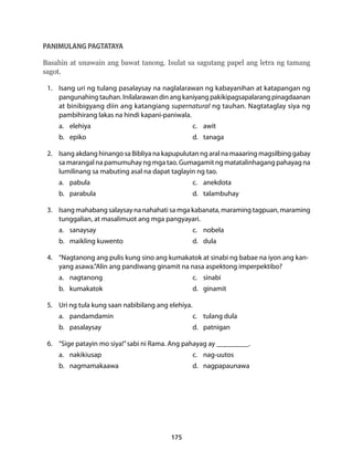 Basahin at unawain ang bawat tanong. Isulat sa sagutang papel ang letra ng tamang 
sagot. 
1. Isang uri ng tulang pasalaysay na naglalarawan ng kabayanihan at katapangan ng 
pangunahing tauhan. Inilalarawan din ang kaniyang pakikipagsapalarang pinagdaanan 
at binibigyang diin ang katangiang supernatural ng tauhan. Nagtataglay siya ng 
pambihirang lakas na hindi kapani-paniwala. 
a. elehiya c. awit 
b. epiko d. tanaga 
2. Isang akdang hinango sa Bibliya na kapupulutan ng aral na maaaring magsilbing gabay 
sa marangal na pamumuhay ng mga tao. Gumagamit ng matatalinhagang pahayag na 
lumilinang sa mabuting asal na dapat taglayin ng tao. 
a. pabula c. anekdota 
b. parabula d. talambuhay 
3. Isang mahabang salaysay na nahahati sa mga kabanata, maraming tagpuan, maraming 
tunggalian, at masalimuot ang mga pangyayari. 
a. sanaysay c. nobela 
b. maikling kuwento d. dula 
4. “Nagtanong ang pulis kung sino ang kumakatok at sinabi ng babae na iyon ang kan-yang 
asawa.”Alin ang pandiwang ginamit na nasa aspektong imperpektibo? 
a. nagtanong c. sinabi 
b. kumakatok d. ginamit 
5. Uri ng tula kung saan nabibilang ang elehiya. 
a. pandamdamin c. tulang dula 
b. pasalaysay d. patnigan 
6. “Sige patayin mo siya!” sabi ni Rama. Ang pahayag ay _________. 
a. nakikiusap c. nag-uutos 
b. nagmamakaawa d. nagpapaunawa 
175 
PANIMULANG PAGTATAYA 
 