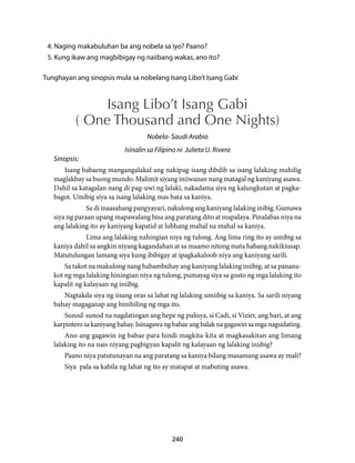 4. Naging makabuluhan ba ang nobela sa iyo? Paano? 
5. Kung ikaw ang magbibigay ng naiibang wakas, ano ito? 
Tunghayan ang sinopsis mula sa nobelang Isang Libo’t Isang Gabi 
Isang Libo’t Isang Gabi 
( One Thousand and One Nights) 
Nobela- Saudi Arabia 
Isinalin sa Filipino ni Julieta U. Rivera 
240 
Sinopsis: 
Isang babaeng mangangalakal ang nakipag-isang dibdib sa isang lalaking mahilig 
maglakbay sa buong mundo. Malimit siyang iniiwanan nang matagal ng kaniyang asawa. 
Dahil sa katagalan nang di pag-uwi ng lalaki, nakadama siya ng kalungkutan at pagka-bagot. 
Umibig siya sa isang lalaking mas bata sa kaniya. 
Sa di inaasahang pangyayari, nakulong ang kaniyang lalaking inibig. Gumawa 
siya ng paraan upang mapawalang bisa ang paratang dito at mapalaya. Pinalabas niya na 
ang lalaking ito ay kaniyang kapatid at lubhang mahal na mahal sa kaniya. 
Lima ang lalaking nahingian niya ng tulong. Ang lima ring ito ay umibig sa 
kaniya dahil sa angkin niyang kagandahan at sa maamo nitong mata habang nakikiusap. 
Matutulungan lamang siya kung ibibigay at ipagkakaloob niya ang kaniyang sarili. 
Sa takot na makulong nang habambuhay ang kaniyang lalaking iniibig, at sa panana-kot 
ng mga lalaking hiningian niya ng tulong, pumayag siya sa gusto ng mga lalaking ito 
kapalit ng kalayaan ng iniibig. 
Nagtakda siya ng iisang oras sa lahat ng lalaking umiibig sa kaniya. Sa sarili niyang 
bahay magaganap ang hinihiling ng mga ito. 
Sunod-sunod na nagdatingan ang hepe ng pulisya, si Cadi, si Vizier, ang hari, at ang 
karpintero sa kaniyang bahay. Isinagawa ng babae ang balak na gagawin sa mga nagsidating. 
Ano ang gagawin ng babae para hindi magkita-kita at magkasakitan ang limang 
lalaking ito na nais niyang pagbigyan kapalit ng kalayaan ng lalaking iniibig? 
Paano niya patutunayan na ang paratang sa kaniya bilang masamang asawa ay mali? 
Siya pala sa kabila ng lahat ng ito ay matapat at mabuting asawa. 
 