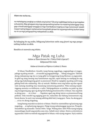 Sa bahaging ito ng aralin, bibigyang katuwiran natin ang ginawi ng mga pangu-nahing 
241 
Alam mo na ba na.. 
na mahalagang sangkap sa nobela ang tauhan? Sila ang nagbibigay buhay at gumagalaw 
sa kuwento. May ginagawi ang mga pangunahing tauhan na maaaring katanggap-tang-gap 
o hindi katanggap-tanggap sa mga mambabasa maging sa mga manonood. Subalit 
maaari nating bigyan ng katuwiran kung bakit ginawi ito ng pangunahing tauhan batay 
na rin sa mga pangyayaring nakapaloob sa akda. 
tauhan sa akda. 
Basahin at unawain ang teksto. 
Mga Patak ng Luha 
Halaw sa Taare Zameen Par (“Every Child is Special”) 
Bollywood Film India 
Halaw at Isinulat sa Filipino ni Julieta U. Rivera 
Si Ishaan Nandkishore Awasthi, isang batang nagpabago, nagpapabago at magpa-pabago 
ng aking mundo . . . at marahil ng pagpapahalaga . . . bilang isang guro. Tahimik 
akong nakaupong nag-iisa sa isang gilid na kinagawiang kong likmuan sa pagsusulat. 
Sa gilid ng isang mesang may katamtaman ang laki, sapat lamang na mailapag ko ang 
aking mga kakailanganing gamit sa panonood. Hindi ko napigilan ng aking sarili isang 
gabing hindi ako makatulog. Ako ay umiyak. Malakas noon ang buhos ng ulan ngunit 
wala namang masabing may masamang namumuong panahon. Wala namang mapak-inggang 
anunsiyo sa telebisyon o radio. Nakipagsabayan sa malakas na patak ng ulan 
ang masaganang pag-agos ng aking luha habang pinanonood ko si Ishaan. Siya ang bida 
sa aking puso . . . at si titser . . . . Napukaw agad ang aking interes sa pinanonood kong 
pelikula. Dala marahil ng pagiging guro ko, nakarelate ako habang ninanamnam ang 
bawat eksena. Sa una’y mas tamang sabihing dahil ako’y isang guro. Tama. Isa akong guro 
. . . at isa rin akong magulang. 
Isang batang maysakit na dyslexia si Ishaan. Hindi ito naintindihan ng kaniyang mga 
magulang . . . at ng kaniyang mga guro. Palagi siyang nakatatanggap ng parusa. Pinapalo. 
Sinasabihan ng masasakit. Tamad. Bobo. Tanga. Walang alam. Idiot.Wala siyang tanging 
masusulingan kundi ang pamilya sana niya. Subalit siya’y inilayo. Itinira sa dormitoryo 
ng paaralan. Kahit na matindi ang pagtutol ni Ishaan, wala siyang magawa. Siya’y mahina 
 