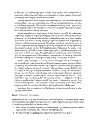 pa. Hindi pa kaya ng kaniyang bagwis. Wala pa siyang sapat na lakas upang tumutol sa 
kagustuhan ng kaniyang ama. Maging ang kaniyang ina ay walang magawa. Kapag sinabi 
ng kaniyang ama, nagiging sunod-sunuran din siya. 
May angking talino si Ishaan. Bagamat hindi siya nanguna sa klase, dahil sa kinaugaliang 
hindi pakikinig o wala ang pansin sa pag-aaral. Sadyang mabagal ang kaniyang pag-unlad 
sa pagbabasa at pagsusulat. Mas madalas na nagkakabaligtad ang b at d , mga salitang 
pareho ang bigkas ngunit iba-iba ang baybay. Ang kaniyang mga bilang ay nagkakabaligtad 
din at palaging wala sa ayos ang pagsusulat. 
Salamat sa pagdating ng bagong guro. Si Ram Shankar Nikumbh Sir. Nakaunawa. 
Nagpahalaga. Nagmahal. Nagbahagi. Hanggang si Ishaan ay natuto. Sadyang napakahusay 
ni Ishaan sa pagguhit. Siya ang itinanghal na pinakamahusay na artist sa buong paaralan 
ng New Era High School. Ito ang nagpabago ng kaniyang kapalaran. Nagpabago ng 
pagtingin ng kaniyang mga magulang. Nagpabago ng sistema ng iba pang guro.. at 
marahil.. nagpabago ng aking pagpapahalaga bilang isang guro. Iba-iba ang mga batang 
ating tinuturuan.Lahat sila may iba’t ibang katangian at kakayanan. Iba ang isa sa isa. 
Bawat isa ay may pagkabukod-tangi. Ang katangian ng isa ay hindi katangian ng isa. Ang 
kaya ng iba ay hindi kaya ng isa. Hanapin lang natin kung ano ang mayroon sa kanila. 
Iyon ang ating pagyamanin. At higit sa lahat, maramdaman nila na sila ay minamahal 
at inaalagaan upang makakampay para sa pag-abot ng kanilang mga pangarap. 
Buhat sa pagkakatalungko ko sa aking likmuan, habang marahil ay namumugto na 
ang aking dalawang mata, hinanap ko ang aking sarili sa gurong aking pinanood. Kinapa 
ko ang aking puso. Pinakiramdaman ko ang aking sarili. Larawan din ba ako ng gurong 
ito? Nakikita ko ba ang aking sarili sa kaniya? Nahirapan akong sumagot. Nahihiya ako 
sa aking sarili. Pinayapa ko ang aking kalooban. Sinabi ko sa aking sarili na iyon ay isa 
lamang panoorin. Ngunit isang bahagi ng utak ko ang sumigaw. Panoorin nga ngunit 
nangyayari sa tunay na karanasan ng tao. Hinayaan kong umagos ang luha ko . . . at ng 
sumunod na mga sandali, sinagot ko rin ang aking tanong . . . . Ang guro ba ay aking 
kalarawan sa silid-aralan? Sa labas ng silid? Ang sagot . . . . Oo sa ilang anggulo. Pero 
hindi sa maraming aspeto. Dahil tayo ay may kaniya-kaniyang pagkabukod-tangi. Bawat 
bata ay may istilo ng pagkatuto. May kaniya-kaniyang katangian at kakayahan. 
Isang bagay lang ang nasisiguro ko. Number one si Ishaan sa puso ko, una sa lahat 
242 
ang mga estudyante ko. 
Gawain 7. Katuwiran, Paninindigan 
Ang bawat isipan ng tao ay nagkakasalungatan. Ito marahil ay dahil sa mayroon tayong sariling 
paniniwala, katuwiran, at paninindigan. Ilahad mo ang iyong katuwiran at panindigan batay 
sa kontekstong nakapaloob sa akdang binasa. 
1. Tama ba ang ginawa ng magulang ni Ishaan maging ng kaniyang mga guro na hindi 
siya unawain sa kaniyang mga kahinaan bilang mag-aaral? 
2. Makatuwiran ba ang pagpaparusang ginawa ng kaniyang mga guro? 
 
