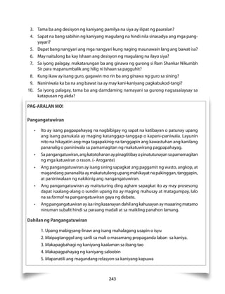 3. Tama ba ang desisyon ng kaniyang pamilya na siya ay ilipat ng paaralan? 
4. Sapat na bang sabihin ng kaniyang magulang na hindi nila sinasadya ang mga pang-yayari? 
5. Dapat bang nangyari ang mga nangyari kung naging maunawain lang ang bawat isa? 
6. May naitulong ba kay Ishaan ang desisyon ng magulang na ilayo siya? 
7. Sa iyong palagay, makatarungan ba ang ginawa ng gurong si Ram Shankar Nikumbh 
Sir para mapanumbalik ang hilig ni Ishaan sa pagguhit? 
8. Kung ikaw ay isang guro, gagawin mo rin ba ang ginawa ng guro sa sining? 
9. Naniniwala ka ba na ang bawat isa ay may kani-kaniyang pagkabukod-tangi? 
10. Sa iyong palagay, tama ba ang damdaming namayani sa gurong nagsasalaysay sa 
243 
katapusan ng akda? 
PAG-ARALAN MO! 
Pangangatuwiran 
• Ito ay isang pagpapahayag na nagbibigay ng sapat na katibayan o patunay upang 
ang isang panukala ay maging katanggap-tanggap o kapani-paniwala. Layunin 
nito na hikayatin ang mga tagapakinig na tanggapin ang kawastuhan ang kanilang 
pananalig o paniniwala sa pamamagitan ng makatuwirang pagpapahayag. 
• Sa pangangatuwiran, ang katotohanan ay pinagtitibay o pinatutunayan sa pamamagitan 
ng mga katuwiran o rason. (- Arogante) 
• Ang pangangatuwiran ay isang sining sapagkat ang paggamit ng wasto, angkop, at 
magandang pananalita ay makatutulong upang mahikayat na pakinggan, tanggapin, 
at paniniwalaan ng nakikinig ang nangangatuwiran. 
• Ang pangangatuwiran ay maituturing ding agham sapagkat ito ay may prosesong 
dapat isaalang-alang o sundin upang ito ay maging mahusay at matagumpay, lalo 
na sa formal na pangangatuwiran gaya ng debate. 
• Ang pangangatuwiran ay isa ring kasanayan dahil ang kahusayan ay maaaring matamo 
ninuman subalit hindi sa paraang madali at sa maikling panahon lamang. 
Dahilan ng Pangangatuwiran 
1. Upang mabigyang-linaw ang isang mahalagang usapin o isyu 
2. Maipagtanggol ang sarili sa mali o masamang propaganda laban sa kaniya. 
3. Makapagbahagi ng kaniyang kaalaman sa ibang tao 
4. Makapagpahayag ng kaniyang saloobin 
5. Mapanatili ang magandang relasyon sa kaniyang kapuwa 
 