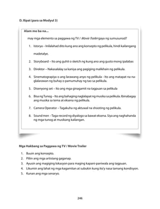 D. Ilipat (para sa Modyul 3) 
Alam mo ba na... 
may mga elemento sa paggawa ng TV / Movie Trailer gaya ng sumusunod? 
1. Istorya – Inilalahad dito kung ano ang konsepto ng pelikula, hindi kailangang 
246 
madetalye. 
2. Storyboard – Ito ang guhit o sketch ng kung ano ang gusto mong ipalabas 
3. Direktor – Nakasalalay sa kaniya ang pagiging malikhain ng pelikula. 
4. Sinematograpiya o ang larawang anyo ng pelikula - Ito ang matapat na na-glalarawan 
ng buhay o pamumuhay ng tao sa pelikula. 
5. Disenyong set – Ito ang mga ginagamit na tagpuan sa pelikula 
6. Bisa ng Tunog – Ito ang bahaging naglalapat ng musika sa pelikula. Ibinabagay 
ang musika sa tema at eksena ng pelikula. 
7. Camera Operator – Tagakuha ng aktuwal na shooting ng pelikula. 
8. Sound men - Taga-record ng diyalogo sa bawat eksena. Siya ang naghahanda 
ng mga tunog at musikang kailangan. 
Mga Hakbang sa Paggawa ng TV / Movie Trailer 
1. Buuin ang konsepto. 
2. Piliin ang mga artistang gaganap. 
3. Ayusin ang magiging lokasyon para maging kapani-paniwala ang tagpuan. 
4. Likumin ang lahat ng mga kagamitan at subukin kung ito’y nasa tamang kondisyon. 
5. Kunan ang mga senaryo. 
 