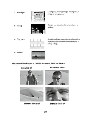 247 
Kailangang una ang pamagat at kung maaari 
ay lagyan ito ng tunog. 
Blangko ang bahaging ito na tumutukoy sa 
pelikula. 
a. Pamagat 
b. Tunog 
c. Storyland 
d. Wakas 
Dito ipinapakita ang pagkakasunod-sunod ng 
mga pangyayari mula sa simula hanggang sa 
huling bahagi. 
Mga Pangunahing Anggulo sa Pagkuha ng Larawan Gamit ang Kamera 
MEDIUM SHOT MEDIUM CLOSE UP 
EXTREME WIDE SHOT EXTREME CLOSE UP 
 