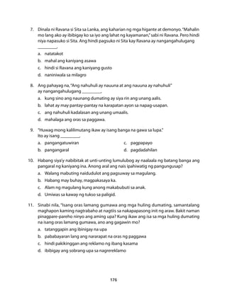7. Dinala ni Ravana si Sita sa Lanka, ang kaharian ng mga higante at demonyo. “Mahalin 
mo lang ako ay ibibigay ko sa iyo ang lahat ng kayamanan,” sabi ni Ravana. Pero hindi 
niya napasuko si Sita. Ang hindi pagsuko ni Sita kay Ravana ay nangangahulugang 
__________. 
a. natatakot 
b. mahal ang kaniyang asawa 
c. hindi si Ravana ang kaniyang gusto 
d. naniniwala sa milagro 
8. Ang pahayag na, “Ang nahuhuli ay nauuna at ang nauuna ay nahuhuli” 
ay nangangahulugang __________. 
a. kung sino ang naunang dumating ay siya rin ang unang aalis. 
b. lahat ay may pantay-pantay na karapatan ayon sa napag-usapan. 
c. ang nahuhuli kadalasan ang unang umaalis. 
d. mahalaga ang oras sa paggawa. 
9. “Huwag mong kalilimutang ikaw ay isang banga na gawa sa lupa.” 
Ito ay isang __________. 
a. pangangatuwiran c. pagpapayo 
b. pangangaral d. pagdadahilan 
10. Habang siya’y nabibitak at unti-unting lumulubog ay naalaala ng batang banga ang 
pangaral ng kaniyang ina. Anong aral ang nais ipahiwatig ng pangungusap? 
a. Walang mabuting naidudulot ang pagsuway sa magulang. 
b. Habang may buhay, magpakasaya ka. 
c. Alam ng magulang kung anong makabubuti sa anak. 
d. Umiwas sa kaway ng tukso sa paligid. 
11. Sinabi nila, “Isang oras lamang gumawa ang mga huling dumating, samantalang 
maghapon kaming nagtrabaho at nagtiis sa nakapapasong init ng araw. Bakit naman 
pinagpare-pareho ninyo ang aming upa? Kung ikaw ang isa sa mga huling dumating 
na isang oras lamang gumawa, ano ang gagawin mo? 
a. tatanggapin ang ibinigay na upa 
b. pababayaran lang ang nararapat na oras ng paggawa 
c. hindi pakikinggan ang reklamo ng ibang kasama 
d. ibibigay ang sobrang upa sa nagrereklamo 
176 
 