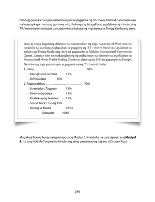 Punong-puno ka na ng kaalaman tungkol sa paggawa ng TV / movie trailer at naniniwala ako 
na kayang-kaya mo nang gumawa nito. Kailangang tatagal lang ng dalawang minuto ang 
TV / movie trailer at dapat sumasalamin sa kultura ng mga bansa sa Timog-Kanlurang Asya. 
Ikaw ay isang baguhang direktor na naanyayahan ng taga-Academy of West Asia na 
lumahok sa kanilang pagligsahan sa paggawa ng TV / movie trailer na sasalamin sa 
kultura ng Timog-Kanlurang Asya na gaganapin sa Maldies International Convention 
Center. Layunin nito na makapaghubog ng mahuhusay na direktor na ipanlalaban sa 
International Movie Trailer Making Contest sa darating na 2014 na gaganapin sa Europe. 
Naririto ang mga pamantayan sa gagawin mong TV / movie trailer 
1. Iskrip ……………………………………….. ...30% 
248 
- Kaangkupan sa tema 15% 
- Orihinalidad 15% 
2. Pagpapalabas …………………………….… 70% 
- Screenplay / Tagpuan 15% 
- Sinematograpiya 15% 
- Produksyong Teknikal 15% 
- Sound Track / Tunog 15% 
- Dating sa Madla 10%s 
Kabuuan 100% 
Magaling! Buong husay nang natapos ang Modyul 3.. Handa ka na para tapusin ang Modyul 
4. Ito ang Noli Me Tangere na isinulat ng ating pambansang bayani, si Dr Jose Rizal. 
 