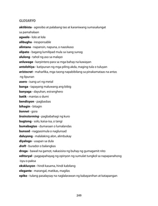 GLOSARYO 
aktibista - agresibo at palabang tao at karaniwang sumasalungat 
sa pamahalaan 
agwelo - lolo at lola 
alibugha - iresponsable 
alintana - napansin, napuna, o naasikaso 
alipato - bagang lumilipad mula sa isang sunog 
alulong - tahol ng aso sa malayo 
anluwage - karpintero para sa mga bahay na kawayan 
antolohiya - katipunan ng mga piling akda, maging tula o tuluyan 
aristocrat - maharlika, mga taong napabibilang sa pinakamataas na antas 
ng lipunan 
asero - isang uri ng metal 
banga - tapayang maluwang ang bibig 
banyaga - dayuhan, estranghero 
batik - mantas o dumi 
bendisyon - pagbasbas 
bihagin - bitagin 
bonnet - gora 
brainstorming - pagbabahagi ng kuro 
bugtong - solo, kaisa-isa, o tangi 
bumabagtas - dumaraan o lumalandas 
bunsod - nagpasimula o naglunsad 
daluyong - malalaking alon, alimbukay 
diyalogo - usapan sa dula 
draft - burador o balangkas 
droga - bawal na gamot, nakasisira ng buhay ng gumagamit nito 
editoryal - pagpapahayag ng opinyon ng sumulat tungkol sa napapanahong 
isyu o paksa 
eksklusyon - hindi kasama, hindi kabilang 
elegante - marangal, matikas, magilas 
epiko - tulang pasalaysay na naglalarawan ng kabayanihan at katapangan 
249 
 