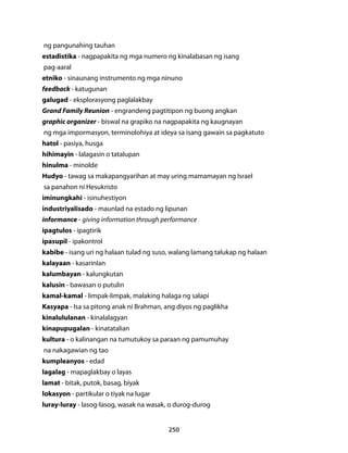 ng pangunahing tauhan 
estadistika - nagpapakita ng mga numero ng kinalabasan ng isang 
pag-aaral 
etniko - sinaunang instrumento ng mga ninuno 
feedback - katugunan 
galugad - eksplorasyong paglalakbay 
Grand Family Reunion - engrandeng pagtitipon ng buong angkan 
graphic organizer - biswal na grapiko na nagpapakita ng kaugnayan 
ng mga impormasyon, terminolohiya at ideya sa isang gawain sa pagkatuto 
hatol - pasiya, husga 
hihimayin - lalagasin o tatalupan 
hinulma - minolde 
Hudyo - tawag sa makapangyarihan at may uring mamamayan ng Israel 
sa panahon ni Hesukristo 
iminungkahi - isinuhestiyon 
industriyalisado - maunlad na estado ng lipunan 
informance - giving information through performance 
ipagtulos - ipagtirik 
ipasupil - ipakontrol 
kabibe - isang uri ng halaan tulad ng suso, walang lamang talukap ng halaan 
kalayaan - kasarinlan 
kalumbayan - kalungkutan 
kalusin - bawasan o putulin 
kamal-kamal - limpak-limpak, malaking halaga ng salapi 
Kasyapa - Isa sa pitong anak ni Brahman, ang diyos ng paglikha 
kinalululanan - kinalalagyan 
kinapupugalan - kinatatalian 
kultura - o kalinangan na tumutukoy sa paraan ng pamumuhay 
na nakagawian ng tao 
kumpleanyos - edad 
lagalag - mapaglakbay o layas 
lamat - bitak, putok, basag, biyak 
lokasyon - partikular o tiyak na lugar 
luray-luray - lasog-lasog, wasak na wasak, o durog-durog 
250 
 