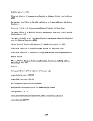 254 
Publishing Co., Inc., 2012. 
Macaraig, Milagros B. Pagpapahayag, Retorika at Bigkasan. Manila : Rex Bookstore, 
2000. 
Panganiban, Jose Villa,et al. Panitikan sa Pilipinas sa Binagong Edisyon. Manila: Rex 
Bookstore. 
Querrero, Perla S. et al. Kayumanggi sa Filipino IV. Cavite: LEO-Ross, Pub., 
Santiago, Alfonso O. at Norma G. Tiangco. Makabagong Balarilang Filipino. Manila: 
Rex Bookstore, 2003. 
Santiago, Erlinda M., et. al . Panitikang Filipino, Kasaysayan at Pag-unlad. Mandaluy-ong 
City: National Bookstore, 2005. 
Santos, Bernie C. Sambotani III. Quezon City: Rex Printing Comp. Inc., 2007. 
Villafuerte, Patrocinio V. Pagsasaling-wika. Manila: Rex Bookstore, 2005. 
Villafuerte, Patrocinio V. Translation of Elegy of My Brother from Engles to Filipino. 
Special Project 
Molina, Sheila C. Banghay-Aralin sa Pagtuturo ng Panitikan sa Ikatlong Taon ng 
Sekundarya. PNU, 2004. 
Internet 
Curtis, John Brown. Different Camera Works. you tube 
www.deviantart.com – 679 960 
www.clipart-box.com – 800 800 
ph.images.search.yahoo.com/images/view 
bladimer.files.wordpress.com/2013/07pork-korap.jpg?w-490 
aam-govst.edu-218 224 
www.mindanews.com/picture-stories/2013/09/13/zamboanga-city-crisis/ 
www.flickr.com-320 213 
 