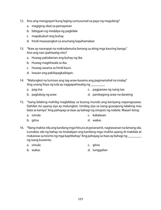 12. Ano ang mangyayari kung laging sumusunod sa payo ng magulang? 
a. magiging sikat sa pamayanan 
b. bibigyan ng medalya ng pagkilala 
c. mapabubuti ang buhay 
d. hindi masasangkot sa anumang kapahamakan 
13. “Ikaw ay nararapat na makisalamuha lamang sa ating mga kauring banga.” 
Ano ang nais ipahiwatig nito? 
a. Huwag pakialaman ang buhay ng iba. 
b. Huwag magtitiwala sa iba. 
c. Huwag sasama sa hindi kauri. 
d. Iwasan ang pakikipagkaibigan. 
14. “Malungkot na lumisan ang tag-araw kasama ang pagmamahal na inialay.” 
Ang unang linya ng tula ay nagpapahiwatig ng __________. 
a. pag-iisa c. pagpanaw ng isang tao 
b. paglubog ng araw d. panibagong araw na darating 
15. “Isang lalaking mahilig maglakbay sa buong mundo ang kaniyang napangasawa. 
Dahilan ito upang siya ay malungkot. Umibig siya sa isang guwapong lalaking mas 
bata sa kaniya.” Ang pahayag sa itaas ay bahagi ng sinopsis ng nobela. Maaari itong: 
a. simula c. kakalasan 
b. gitna d. wakas 
16. “Nang makita nila ang kanilang mga hitsura at pananamit, nagtawanan na lamang sila. 
Lumabas sila ng bahay na tinatakpan ang kanilang mga mukha upang di makilala at 
makaiwas sa tsismis ng mga kapitbahay.” Ang pahayag sa itaas ay bahagi ng __________ 
ng isang kuwento. 
a. simula c. gitna 
b. wakas d. tunggalian 
177 
 