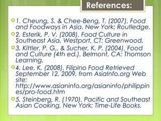 References:
1. Cheung, S. & Chee-Beng, T. (2007). Food
and Foodways in Asia. New York: Routledge.
2. Esterik, P. V. (2008). Food Culture in
Southeast Asia. Westport, CT: Greenwood.
3. Kittler, P. G., & Sucher, K. P. (2004). Food
and Culture (4th ed.). Belmont, CA: Thomson
Learning.
4. Lee, K. (2008). Filipino Food Retrieved
September 12, 2009, from AsiaInfo.org Web
site:
http://www.asianinfo.org/asianinfo/philippin
es/pro-food.htm
5. Steinberg, R. (1970). Pacific and Southeast
Asian Cooking. New York: Time-Life Books.
 