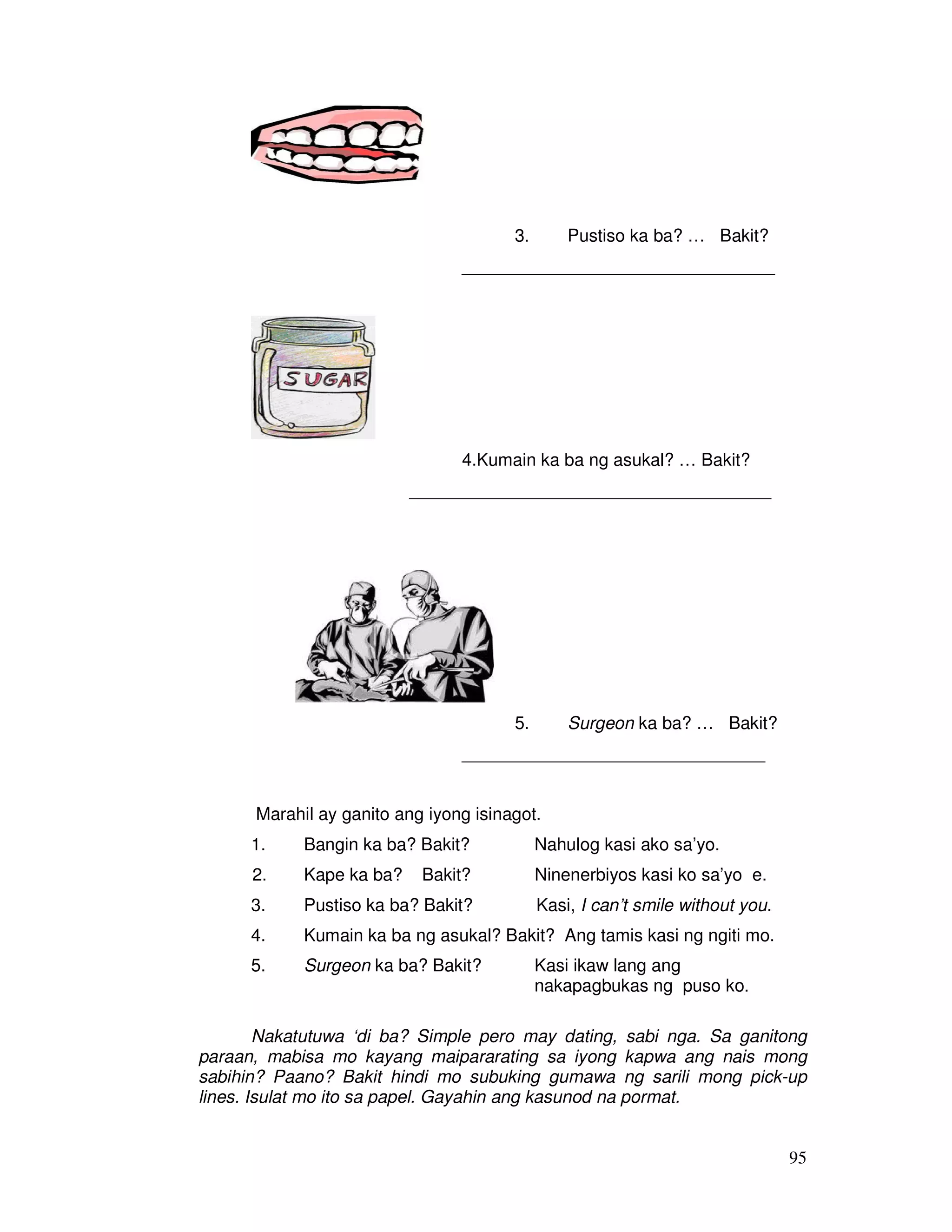 95
3. Pustiso ka ba? … Bakit?
________________________________
4.Kumain ka ba ng asukal? … Bakit?
_____________________________________
5. Surgeon ka ba? … Bakit?
_______________________________
Marahil ay ganito ang iyong isinagot.
1. Bangin ka ba? Bakit? Nahulog kasi ako sa’yo.
2. Kape ka ba? Bakit? Ninenerbiyos kasi ko sa’yo e.
3. Pustiso ka ba? Bakit? Kasi, I can’t smile without you.
4. Kumain ka ba ng asukal? Bakit? Ang tamis kasi ng ngiti mo.
5. Surgeon ka ba? Bakit? Kasi ikaw lang ang
nakapagbukas ng puso ko.
Nakatutuwa ‘di ba? Simple pero may dating, sabi nga. Sa ganitong
paraan, mabisa mo kayang maipararating sa iyong kapwa ang nais mong
sabihin? Paano? Bakit hindi mo subuking gumawa ng sarili mong pick-up
lines. Isulat mo ito sa papel. Gayahin ang kasunod na pormat.
 