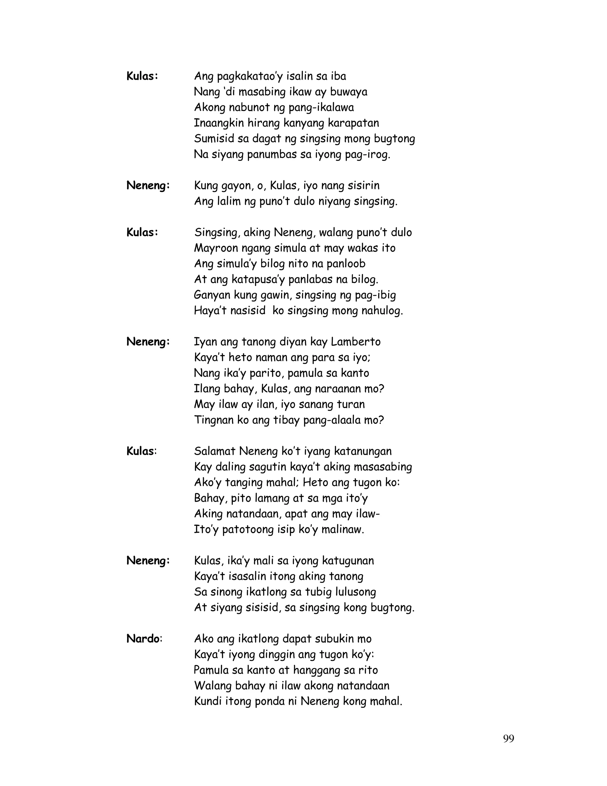 99
Kulas: Ang pagkakatao’y isalin sa iba
Nang ‘di masabing ikaw ay buwaya
Akong nabunot ng pang-ikalawa
Inaangkin hirang kanyang karapatan
Sumisid sa dagat ng singsing mong bugtong
Na siyang panumbas sa iyong pag-irog.
Neneng: Kung gayon, o, Kulas, iyo nang sisirin
Ang lalim ng puno’t dulo niyang singsing.
Kulas: Singsing, aking Neneng, walang puno’t dulo
Mayroon ngang simula at may wakas ito
Ang simula’y bilog nito na panloob
At ang katapusa’y panlabas na bilog.
Ganyan kung gawin, singsing ng pag-ibig
Haya’t nasisid ko singsing mong nahulog.
Neneng: Iyan ang tanong diyan kay Lamberto
Kaya’t heto naman ang para sa iyo;
Nang ika’y parito, pamula sa kanto
Ilang bahay, Kulas, ang naraanan mo?
May ilaw ay ilan, iyo sanang turan
Tingnan ko ang tibay pang-alaala mo?
Kulas: Salamat Neneng ko’t iyang katanungan
Kay daling sagutin kaya’t aking masasabing
Ako’y tanging mahal; Heto ang tugon ko:
Bahay, pito lamang at sa mga ito’y
Aking natandaan, apat ang may ilaw-
Ito’y patotoong isip ko’y malinaw.
Neneng: Kulas, ika’y mali sa iyong katugunan
Kaya’t isasalin itong aking tanong
Sa sinong ikatlong sa tubig lulusong
At siyang sisisid, sa singsing kong bugtong.
Nardo: Ako ang ikatlong dapat subukin mo
Kaya’t iyong dinggin ang tugon ko’y:
Pamula sa kanto at hanggang sa rito
Walang bahay ni ilaw akong natandaan
Kundi itong ponda ni Neneng kong mahal.
 