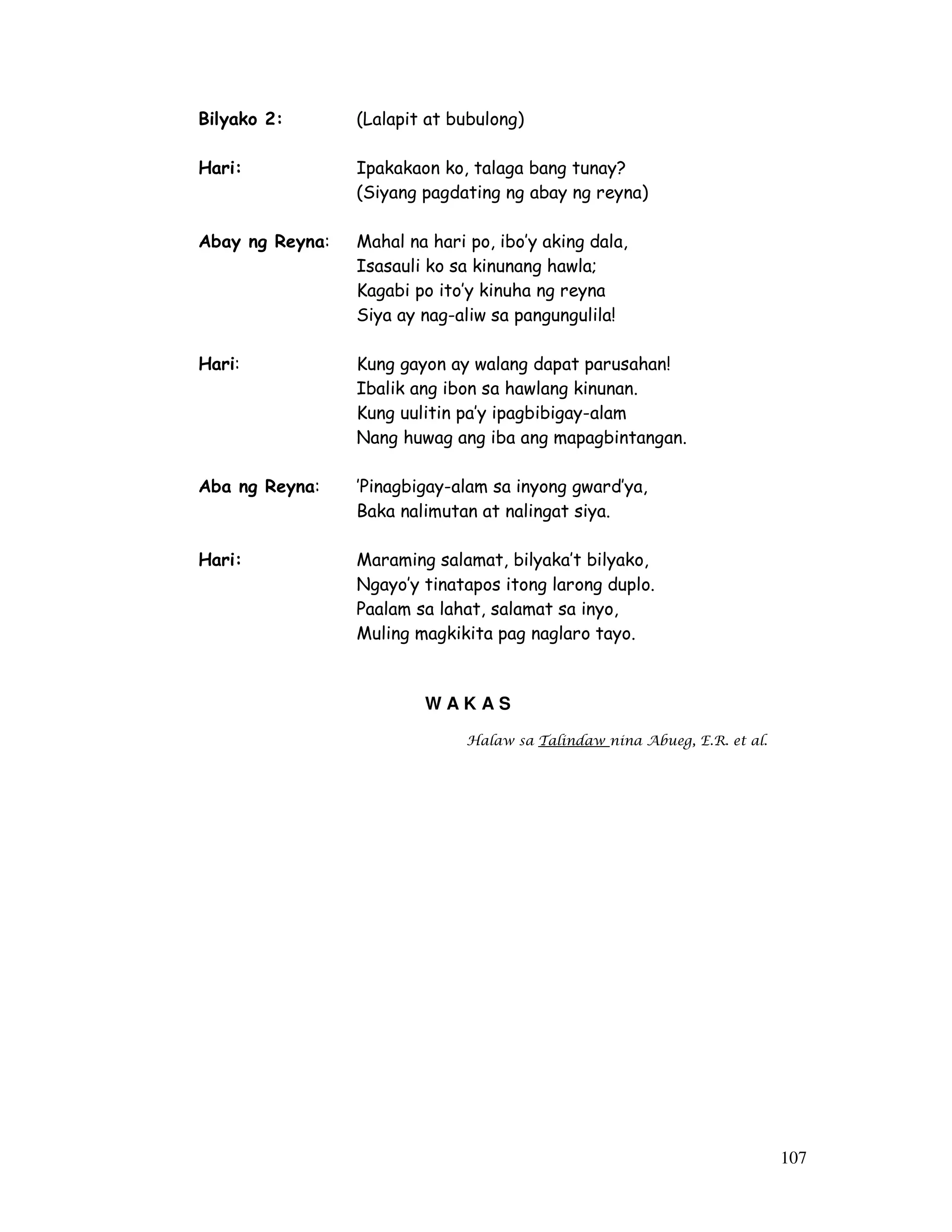 107
Bilyako 2: (Lalapit at bubulong)
Hari: Ipakakaon ko, talaga bang tunay?
(Siyang pagdating ng abay ng reyna)
Abay ng Reyna: Mahal na hari po, ibo’y aking dala,
Isasauli ko sa kinunang hawla;
Kagabi po ito’y kinuha ng reyna
Siya ay nag-aliw sa pangungulila!
Hari: Kung gayon ay walang dapat parusahan!
Ibalik ang ibon sa hawlang kinunan.
Kung uulitin pa’y ipagbibigay-alam
Nang huwag ang iba ang mapagbintangan.
Aba ng Reyna: ’Pinagbigay-alam sa inyong gward’ya,
Baka nalimutan at nalingat siya.
Hari: Maraming salamat, bilyaka’t bilyako,
Ngayo’y tinatapos itong larong duplo.
Paalam sa lahat, salamat sa inyo,
Muling magkikita pag naglaro tayo.
W A K A S
Halaw sa Talindaw nina Abueg, E.R. et al.
 