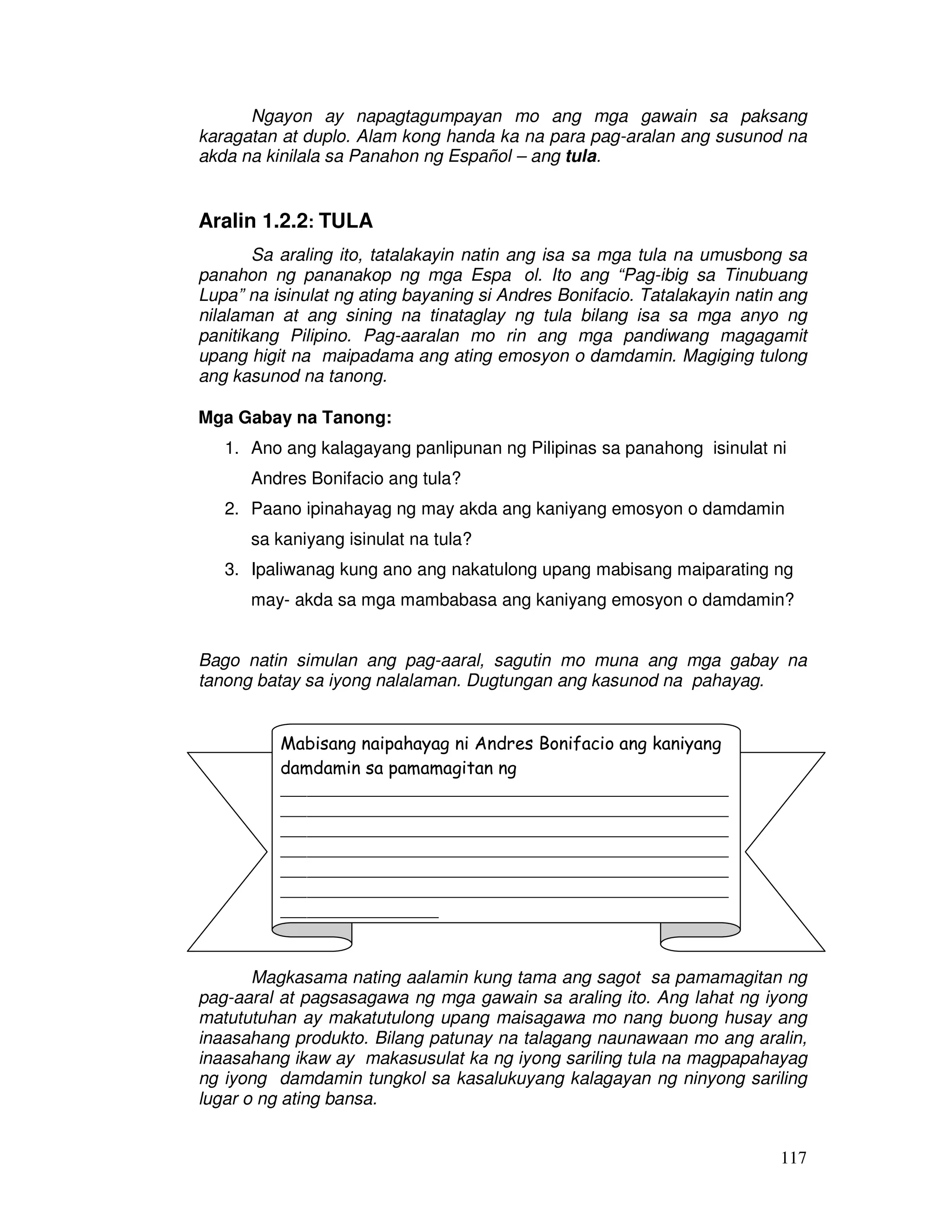 117
Ngayon ay napagtagumpayan mo ang mga gawain sa paksang
karagatan at duplo. Alam kong handa ka na para pag-aralan ang susunod na
akda na kinilala sa Panahon ng Español – ang tula.
Aralin 1.2.2: TULA
Sa araling ito, tatalakayin natin ang isa sa mga tula na umusbong sa
panahon ng pananakop ng mga Espa ol. Ito ang “Pag-ibig sa Tinubuang
Lupa” na isinulat ng ating bayaning si Andres Bonifacio. Tatalakayin natin ang
nilalaman at ang sining na tinataglay ng tula bilang isa sa mga anyo ng
panitikang Pilipino. Pag-aaralan mo rin ang mga pandiwang magagamit
upang higit na maipadama ang ating emosyon o damdamin. Magiging tulong
ang kasunod na tanong.
Mga Gabay na Tanong:
1. Ano ang kalagayang panlipunan ng Pilipinas sa panahong isinulat ni
Andres Bonifacio ang tula?
2. Paano ipinahayag ng may akda ang kaniyang emosyon o damdamin
sa kaniyang isinulat na tula?
3. Ipaliwanag kung ano ang nakatulong upang mabisang maiparating ng
may- akda sa mga mambabasa ang kaniyang emosyon o damdamin?
Bago natin simulan ang pag-aaral, sagutin mo muna ang mga gabay na
tanong batay sa iyong nalalaman. Dugtungan ang kasunod na pahayag.
Magkasama nating aalamin kung tama ang sagot sa pamamagitan ng
pag-aaral at pagsasagawa ng mga gawain sa araling ito. Ang lahat ng iyong
matututuhan ay makatutulong upang maisagawa mo nang buong husay ang
inaasahang produkto. Bilang patunay na talagang naunawaan mo ang aralin,
inaasahang ikaw ay makasusulat ka ng iyong sariling tula na magpapahayag
ng iyong damdamin tungkol sa kasalukuyang kalagayan ng ninyong sariling
lugar o ng ating bansa.
Mabisang naipahayag ni Andres Bonifacio ang kaniyang
damdamin sa pamamagitan ng
___________________________________________________
___________________________________________________
___________________________________________________
___________________________________________________
___________________________________________________
___________________________________________________
__________________
 