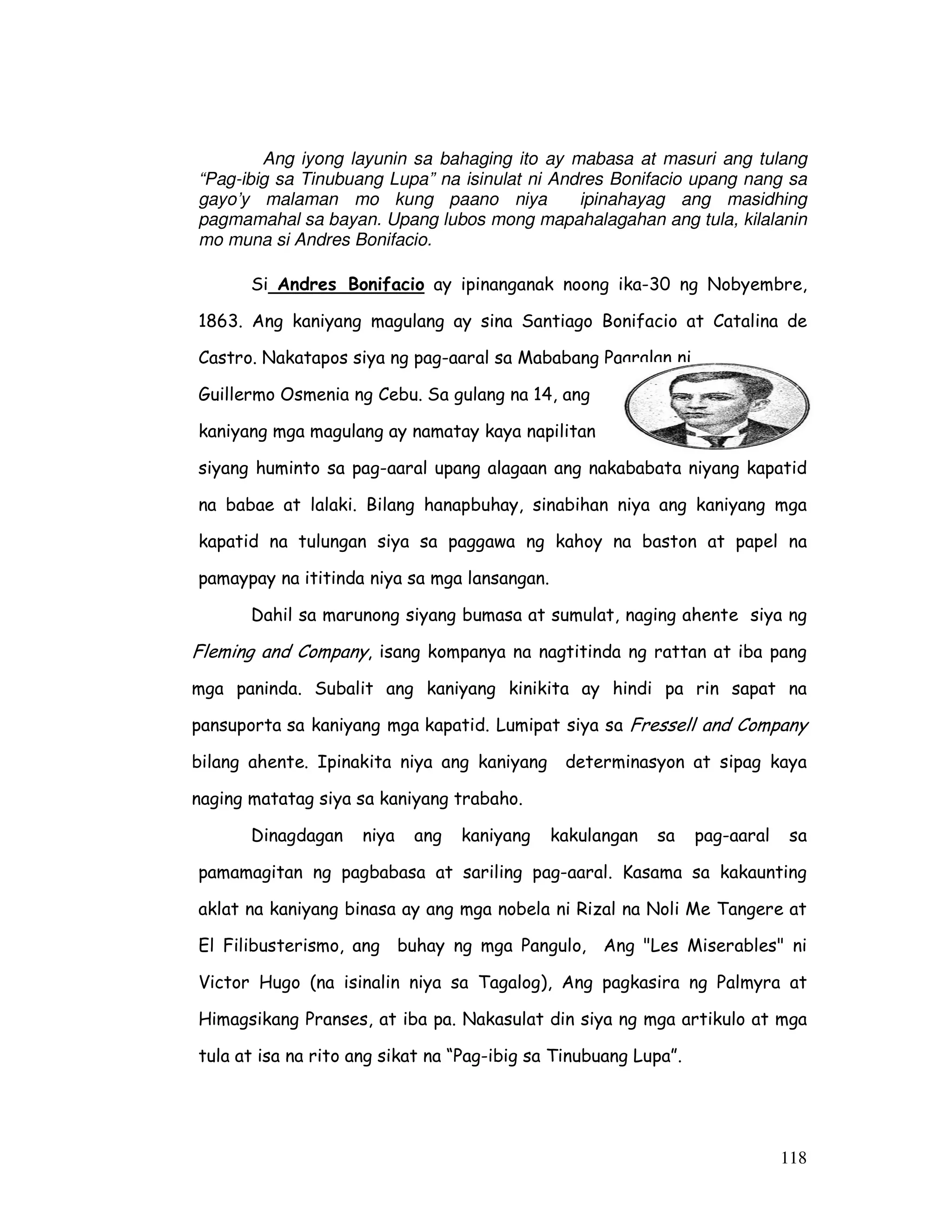 118
Ang iyong layunin sa bahaging ito ay mabasa at masuri ang tulang
“Pag-ibig sa Tinubuang Lupa” na isinulat ni Andres Bonifacio upang nang sa
gayo’y malaman mo kung paano niya ipinahayag ang masidhing
pagmamahal sa bayan. Upang lubos mong mapahalagahan ang tula, kilalanin
mo muna si Andres Bonifacio.
Si Andres Bonifacio ay ipinanganak noong ika-30 ng Nobyembre,
1863. Ang kaniyang magulang ay sina Santiago Bonifacio at Catalina de
Castro. Nakatapos siya ng pag-aaral sa Mababang Paaralan ni
Guillermo Osmenia ng Cebu. Sa gulang na 14, ang
kaniyang mga magulang ay namatay kaya napilitan
siyang huminto sa pag-aaral upang alagaan ang nakababata niyang kapatid
na babae at lalaki. Bilang hanapbuhay, sinabihan niya ang kaniyang mga
kapatid na tulungan siya sa paggawa ng kahoy na baston at papel na
pamaypay na ititinda niya sa mga lansangan.
Dahil sa marunong siyang bumasa at sumulat, naging ahente siya ng
Fleming and Company, isang kompanya na nagtitinda ng rattan at iba pang
mga paninda. Subalit ang kaniyang kinikita ay hindi pa rin sapat na
pansuporta sa kaniyang mga kapatid. Lumipat siya sa Fressell and Company
bilang ahente. Ipinakita niya ang kaniyang determinasyon at sipag kaya
naging matatag siya sa kaniyang trabaho.
Dinagdagan niya ang kaniyang kakulangan sa pag-aaral sa
pamamagitan ng pagbabasa at sariling pag-aaral. Kasama sa kakaunting
aklat na kaniyang binasa ay ang mga nobela ni Rizal na Noli Me Tangere at
El Filibusterismo, ang buhay ng mga Pangulo, Ang "Les Miserables" ni
Victor Hugo (na isinalin niya sa Tagalog), Ang pagkasira ng Palmyra at
Himagsikang Pranses, at iba pa. Nakasulat din siya ng mga artikulo at mga
tula at isa na rito ang sikat na “Pag-ibig sa Tinubuang Lupa”.
 