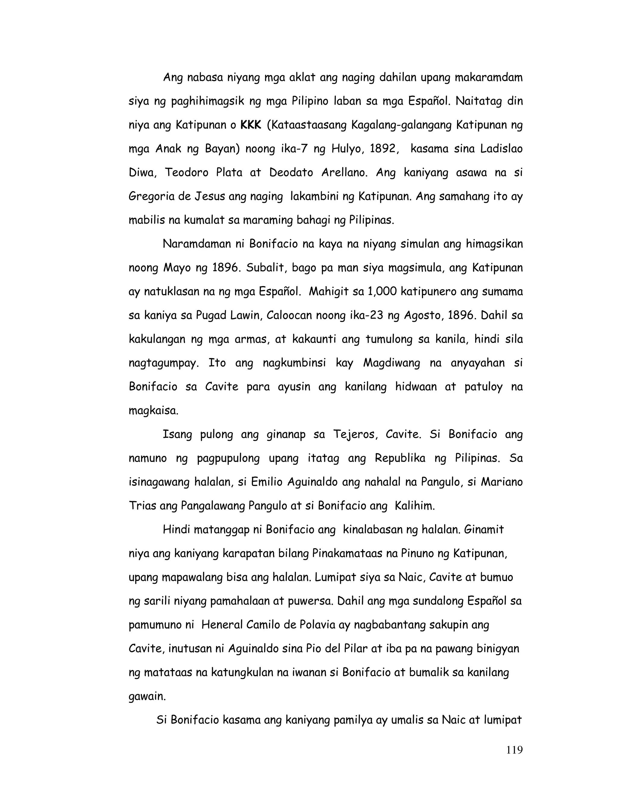 119
Ang nabasa niyang mga aklat ang naging dahilan upang makaramdam
siya ng paghihimagsik ng mga Pilipino laban sa mga Español. Naitatag din
niya ang Katipunan o KKK (Kataastaasang Kagalang-galangang Katipunan ng
mga Anak ng Bayan) noong ika-7 ng Hulyo, 1892, kasama sina Ladislao
Diwa, Teodoro Plata at Deodato Arellano. Ang kaniyang asawa na si
Gregoria de Jesus ang naging lakambini ng Katipunan. Ang samahang ito ay
mabilis na kumalat sa maraming bahagi ng Pilipinas.
Naramdaman ni Bonifacio na kaya na niyang simulan ang himagsikan
noong Mayo ng 1896. Subalit, bago pa man siya magsimula, ang Katipunan
ay natuklasan na ng mga Español. Mahigit sa 1,000 katipunero ang sumama
sa kaniya sa Pugad Lawin, Caloocan noong ika-23 ng Agosto, 1896. Dahil sa
kakulangan ng mga armas, at kakaunti ang tumulong sa kanila, hindi sila
nagtagumpay. Ito ang nagkumbinsi kay Magdiwang na anyayahan si
Bonifacio sa Cavite para ayusin ang kanilang hidwaan at patuloy na
magkaisa.
Isang pulong ang ginanap sa Tejeros, Cavite. Si Bonifacio ang
namuno ng pagpupulong upang itatag ang Republika ng Pilipinas. Sa
isinagawang halalan, si Emilio Aguinaldo ang nahalal na Pangulo, si Mariano
Trias ang Pangalawang Pangulo at si Bonifacio ang Kalihim.
Hindi matanggap ni Bonifacio ang kinalabasan ng halalan. Ginamit
niya ang kaniyang karapatan bilang Pinakamataas na Pinuno ng Katipunan,
upang mapawalang bisa ang halalan. Lumipat siya sa Naic, Cavite at bumuo
ng sarili niyang pamahalaan at puwersa. Dahil ang mga sundalong Español sa
pamumuno ni Heneral Camilo de Polavia ay nagbabantang sakupin ang
Cavite, inutusan ni Aguinaldo sina Pio del Pilar at iba pa na pawang binigyan
ng matataas na katungkulan na iwanan si Bonifacio at bumalik sa kanilang
gawain.
Si Bonifacio kasama ang kaniyang pamilya ay umalis sa Naic at lumipat
 