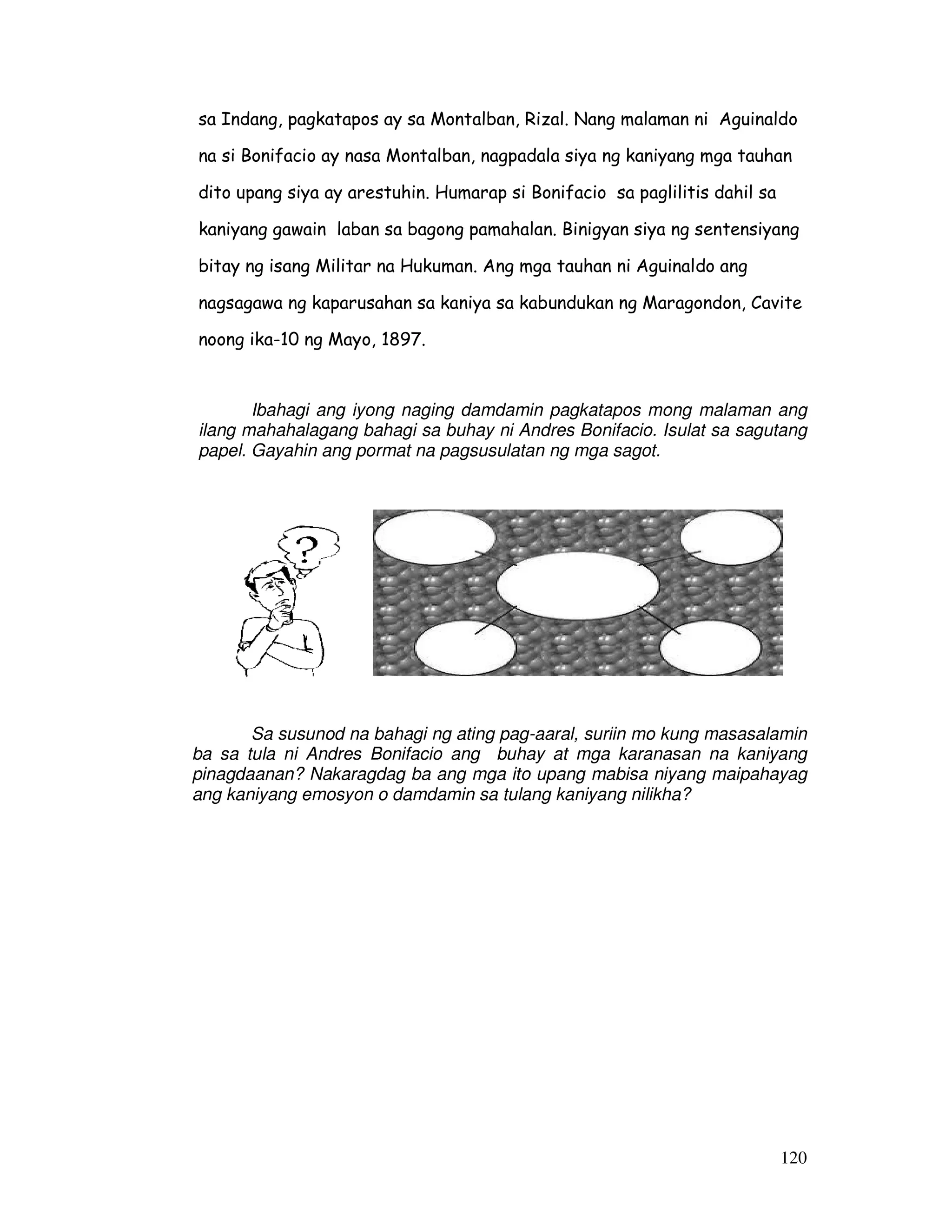 120
sa Indang, pagkatapos ay sa Montalban, Rizal. Nang malaman ni Aguinaldo
na si Bonifacio ay nasa Montalban, nagpadala siya ng kaniyang mga tauhan
dito upang siya ay arestuhin. Humarap si Bonifacio sa paglilitis dahil sa
kaniyang gawain laban sa bagong pamahalan. Binigyan siya ng sentensiyang
bitay ng isang Militar na Hukuman. Ang mga tauhan ni Aguinaldo ang
nagsagawa ng kaparusahan sa kaniya sa kabundukan ng Maragondon, Cavite
noong ika-10 ng Mayo, 1897.
Ibahagi ang iyong naging damdamin pagkatapos mong malaman ang
ilang mahahalagang bahagi sa buhay ni Andres Bonifacio. Isulat sa sagutang
papel. Gayahin ang pormat na pagsusulatan ng mga sagot.
Sa susunod na bahagi ng ating pag-aaral, suriin mo kung masasalamin
ba sa tula ni Andres Bonifacio ang buhay at mga karanasan na kaniyang
pinagdaanan? Nakaragdag ba ang mga ito upang mabisa niyang maipahayag
ang kaniyang emosyon o damdamin sa tulang kaniyang nilikha?
 