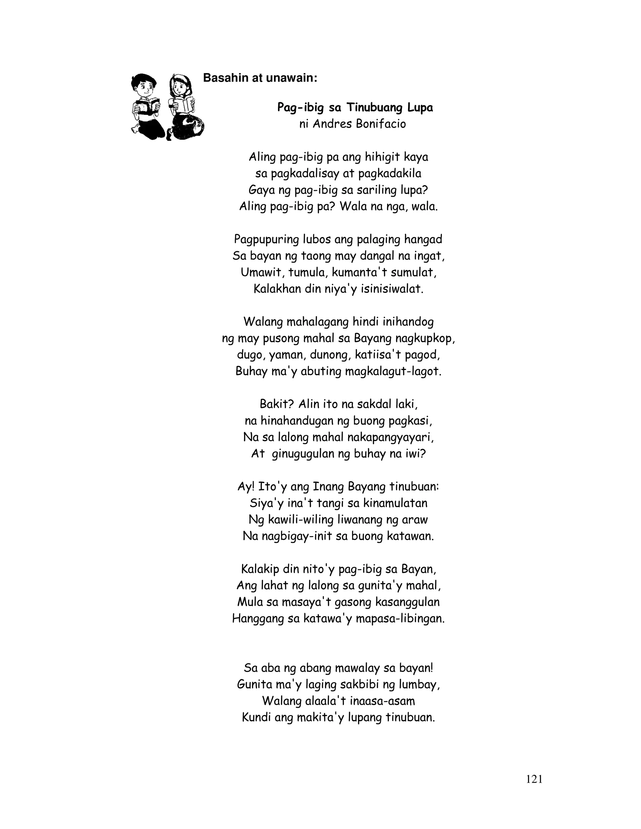 121
Basahin at unawain:
Pag-ibig sa Tinubuang Lupa
ni Andres Bonifacio
Aling pag-ibig pa ang hihigit kaya
sa pagkadalisay at pagkadakila
Gaya ng pag-ibig sa sariling lupa?
Aling pag-ibig pa? Wala na nga, wala.
Pagpupuring lubos ang palaging hangad
Sa bayan ng taong may dangal na ingat,
Umawit, tumula, kumanta't sumulat,
Kalakhan din niya'y isinisiwalat.
Walang mahalagang hindi inihandog
ng may pusong mahal sa Bayang nagkupkop,
dugo, yaman, dunong, katiisa't pagod,
Buhay ma'y abuting magkalagut-lagot.
Bakit? Alin ito na sakdal laki,
na hinahandugan ng buong pagkasi,
Na sa lalong mahal nakapangyayari,
At ginugugulan ng buhay na iwi?
Ay! Ito'y ang Inang Bayang tinubuan:
Siya'y ina't tangi sa kinamulatan
Ng kawili-wiling liwanang ng araw
Na nagbigay-init sa buong katawan.
Kalakip din nito'y pag-ibig sa Bayan,
Ang lahat ng lalong sa gunita'y mahal,
Mula sa masaya't gasong kasanggulan
Hanggang sa katawa'y mapasa-libingan.
Sa aba ng abang mawalay sa bayan!
Gunita ma'y laging sakbibi ng lumbay,
Walang alaala't inaasa-asam
Kundi ang makita'y lupang tinubuan.
 