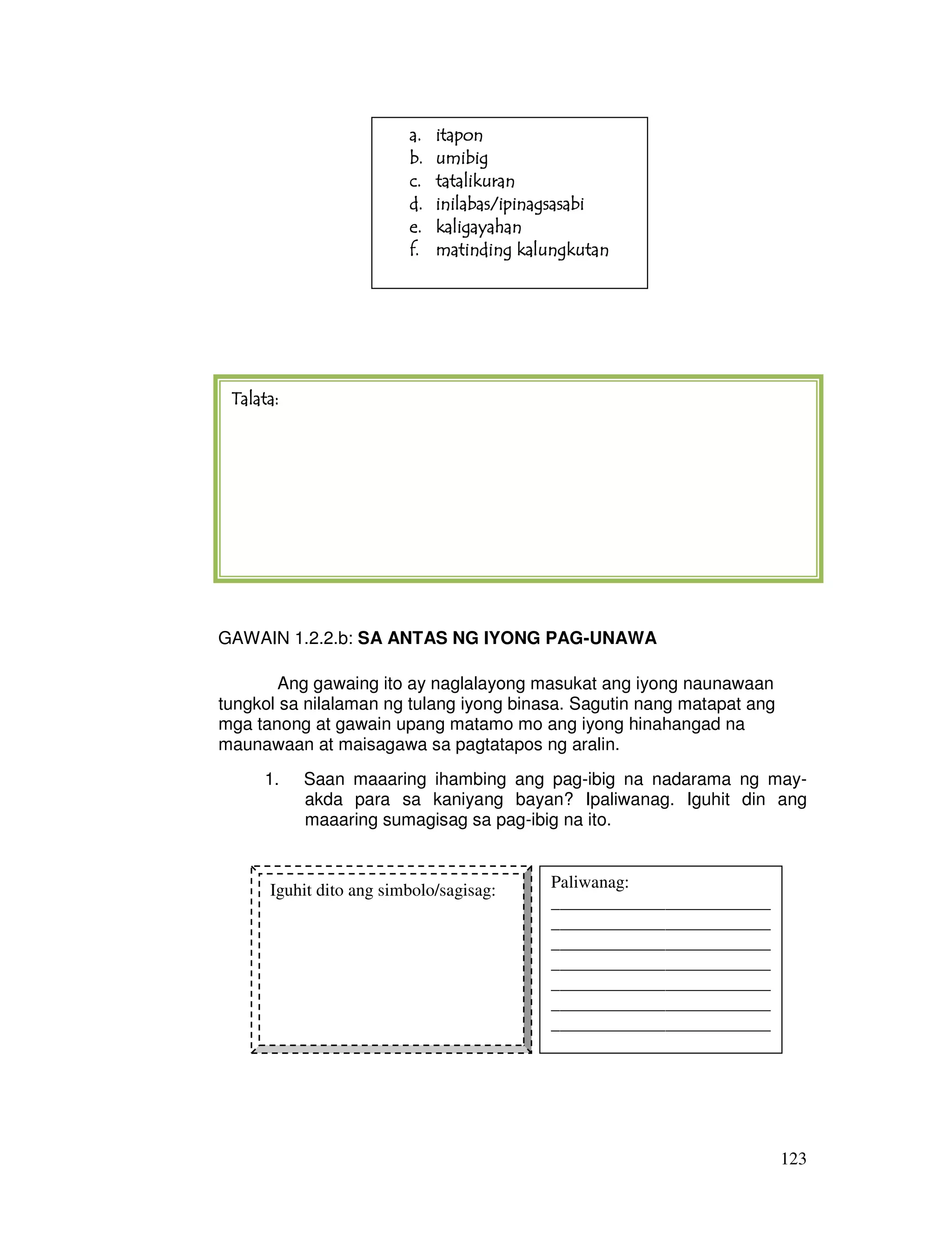 123
GAWAIN 2: Sa Antas ng Iyong Pag-unawa
GAWAIN 1.2.2.b: SA ANTAS NG IYONG PAG-UNAWA
Ang gawaing ito ay naglalayong masukat ang iyong naunawaan
tungkol sa nilalaman ng tulang iyong binasa. Sagutin nang matapat ang
mga tanong at gawain upang matamo mo ang iyong hinahangad na
maunawaan at maisagawa sa pagtatapos ng aralin.
1. Saan maaaring ihambing ang pag-ibig na nadarama ng may-
akda para sa kaniyang bayan? Ipaliwanag. Iguhit din ang
maaaring sumagisag sa pag-ibig na ito.
a.a.a.a. itaponitaponitaponitapon
b.b.b.b. umibigumibigumibigumibig
c.c.c.c. tatalikurantatalikurantatalikurantatalikuran
d.d.d.d. inilabas/ipinagsasabiinilabas/ipinagsasabiinilabas/ipinagsasabiinilabas/ipinagsasabi
e.e.e.e. kaligayahankaligayahankaligayahankaligayahan
f.f.f.f. matinding kalungkutanmatinding kalungkutanmatinding kalungkutanmatinding kalungkutan
Talata:Talata:Talata:Talata:
Iguhit dito ang simbolo/sagisag: Paliwanag:
_________________________
_________________________
_________________________
_________________________
_________________________
_________________________
_________________________
_________________________
 