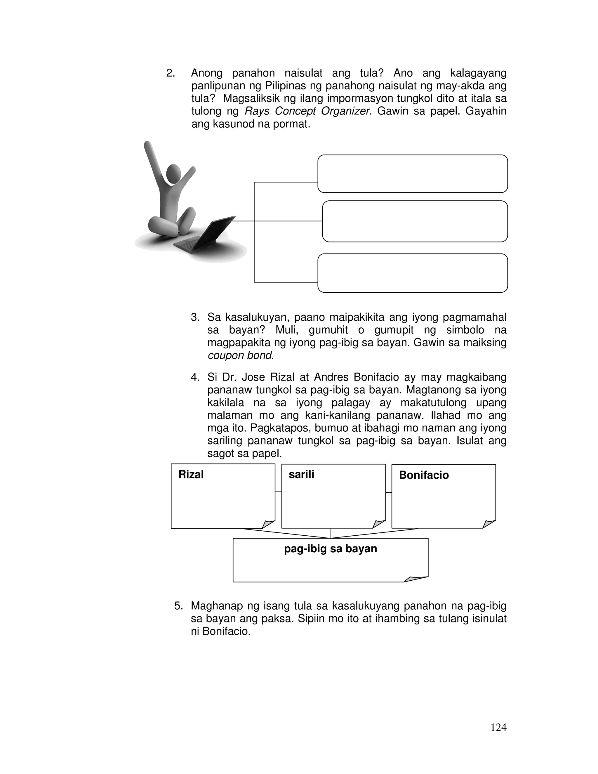 124
2. Anong panahon naisulat ang tula? Ano ang kalagayang
panlipunan ng Pilipinas ng panahong naisulat ng may-akda ang
tula? Magsaliksik ng ilang impormasyon tungkol dito at itala sa
tulong ng Rays Concept Organizer. Gawin sa papel. Gayahin
ang kasunod na pormat.
3. Sa kasalukuyan, paano maipakikita ang iyong pagmamahal
sa bayan? Muli, gumuhit o gumupit ng simbolo na
magpapakita ng iyong pag-ibig sa bayan. Gawin sa maiksing
coupon bond.
4. Si Dr. Jose Rizal at Andres Bonifacio ay may magkaibang
pananaw tungkol sa pag-ibig sa bayan. Magtanong sa iyong
kakilala na sa iyong palagay ay makatutulong upang
malaman mo ang kani-kanilang pananaw. Ilahad mo ang
mga ito. Pagkatapos, bumuo at ibahagi mo naman ang iyong
sariling pananaw tungkol sa pag-ibig sa bayan. Isulat ang
sagot sa papel.
5. Maghanap ng isang tula sa kasalukuyang panahon na pag-ibig
sa bayan ang paksa. Sipiin mo ito at ihambing sa tulang isinulat
ni Bonifacio.
Rizal sarili Bonifacio
pag-ibig sa bayan
 