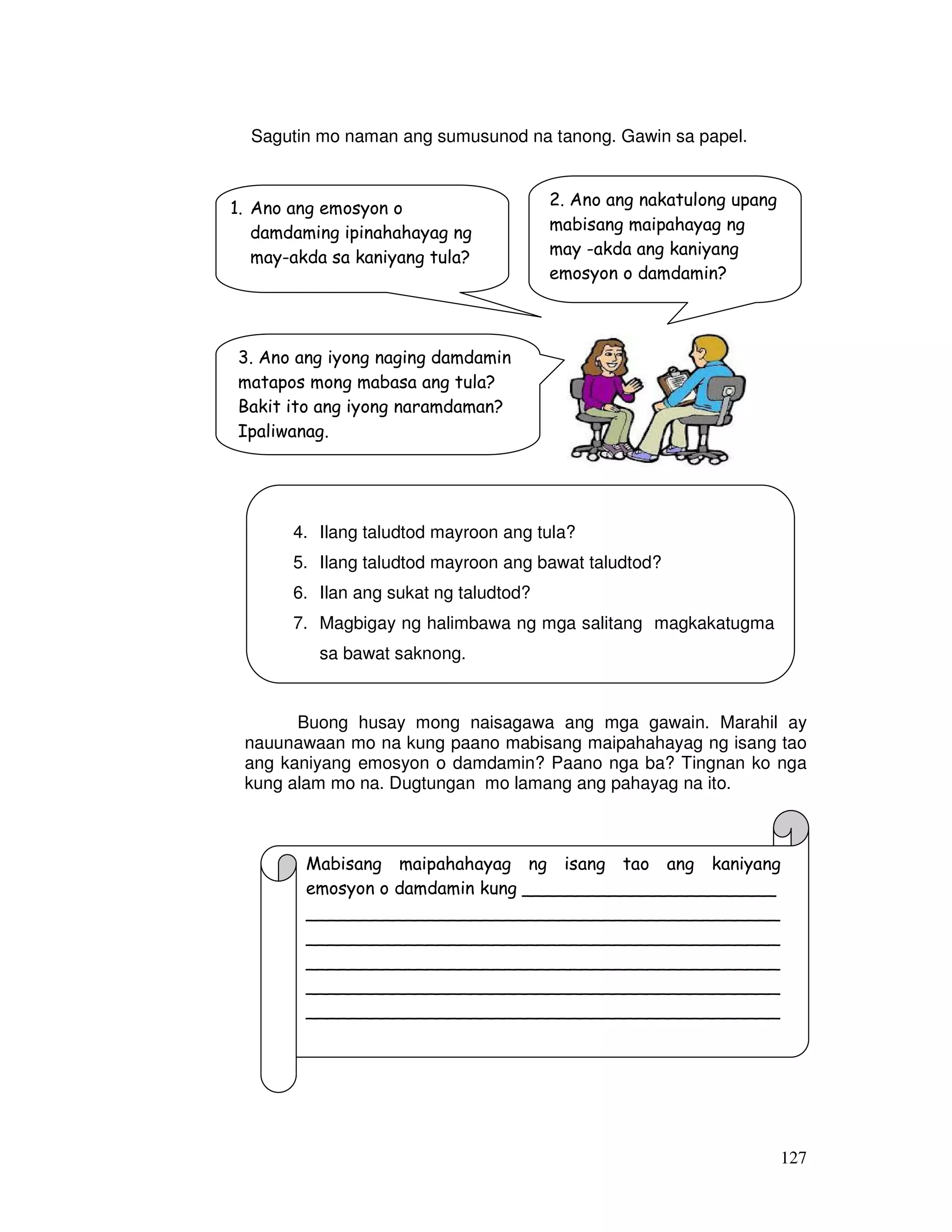 127
Sagutin mo naman ang sumusunod na tanong. Gawin sa papel.
Buong husay mong naisagawa ang mga gawain. Marahil ay
nauunawaan mo na kung paano mabisang maipahahayag ng isang tao
ang kaniyang emosyon o damdamin? Paano nga ba? Tingnan ko nga
kung alam mo na. Dugtungan mo lamang ang pahayag na ito.
1. Ano ang emosyon o
damdaming ipinahahayag ng
may-akda sa kaniyang tula?
2. Ano ang nakatulong upang
mabisang maipahayag ng
may -akda ang kaniyang
emosyon o damdamin?
3. Ano ang iyong naging damdamin
matapos mong mabasa ang tula?
Bakit ito ang iyong naramdaman?
Ipaliwanag.
4. Ilang taludtod mayroon ang tula?
5. Ilang taludtod mayroon ang bawat taludtod?
6. Ilan ang sukat ng taludtod?
7. Magbigay ng halimbawa ng mga salitang magkakatugma
sa bawat saknong.
Mabisang maipahahayag ng isang tao ang kaniyang
emosyon o damdamin kung _______________________
___________________________________________
___________________________________________
___________________________________________
___________________________________________
___________________________________________
 