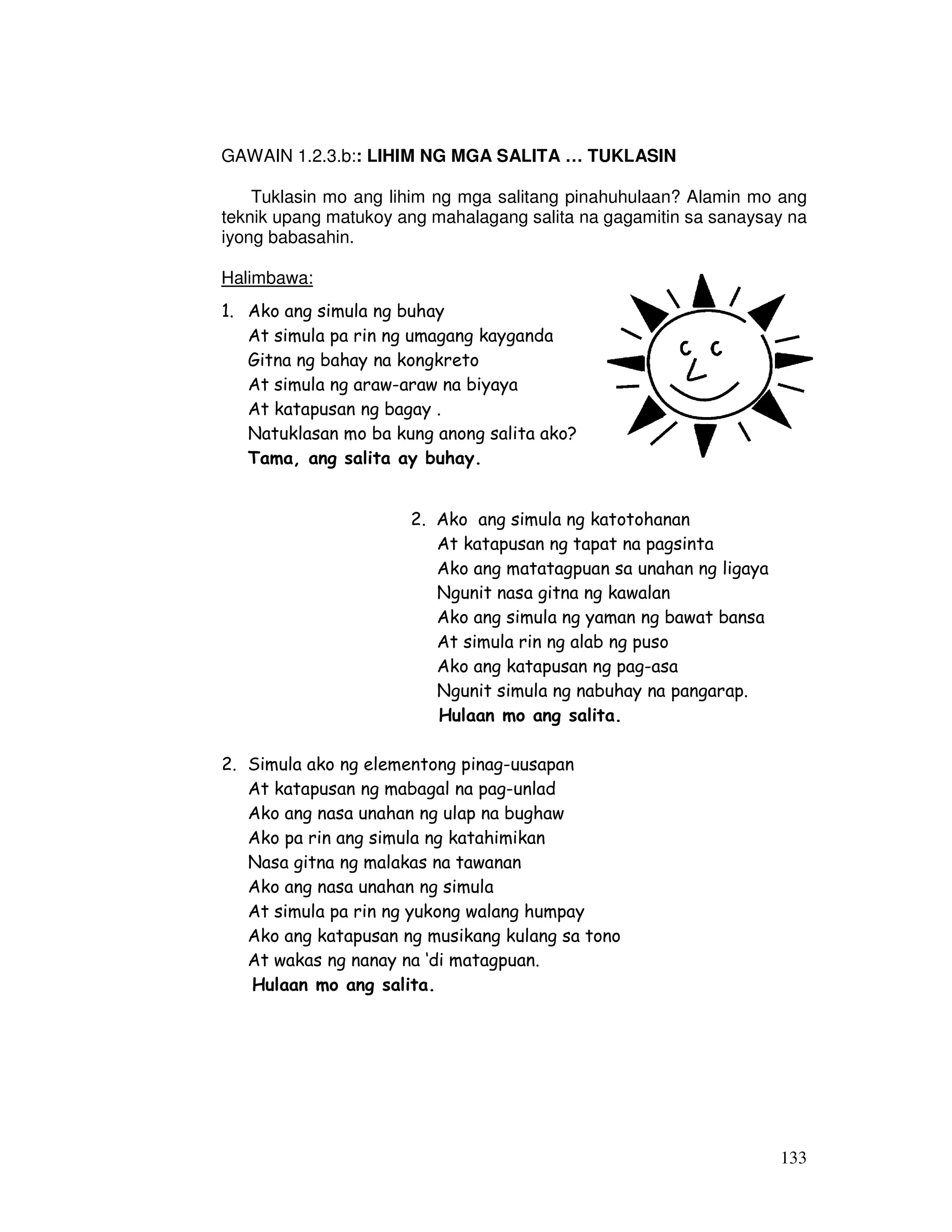 133
GAWAIN 1.2.3.b:: LIHIM NG MGA SALITA … TUKLASIN
Tuklasin mo ang lihim ng mga salitang pinahuhulaan? Alamin mo ang
teknik upang matukoy ang mahalagang salita na gagamitin sa sanaysay na
iyong babasahin.
Halimbawa:
1. Ako ang simula ng buhay
At simula pa rin ng umagang kayganda
Gitna ng bahay na kongkreto
At simula ng araw-araw na biyaya
At katapusan ng bagay .
Natuklasan mo ba kung anong salita ako?
Tama, ang salita ay buhay.
2. Ako ang simula ng katotohanan
At katapusan ng tapat na pagsinta
Ako ang matatagpuan sa unahan ng ligaya
Ngunit nasa gitna ng kawalan
Ako ang simula ng yaman ng bawat bansa
At simula rin ng alab ng puso
Ako ang katapusan ng pag-asa
Ngunit simula ng nabuhay na pangarap.
Hulaan mo ang salita.
2. Simula ako ng elementong pinag-uusapan
At katapusan ng mabagal na pag-unlad
Ako ang nasa unahan ng ulap na bughaw
Ako pa rin ang simula ng katahimikan
Nasa gitna ng malakas na tawanan
Ako ang nasa unahan ng simula
At simula pa rin ng yukong walang humpay
Ako ang katapusan ng musikang kulang sa tono
At wakas ng nanay na ‘di matagpuan.
Hulaan mo ang salita.
 