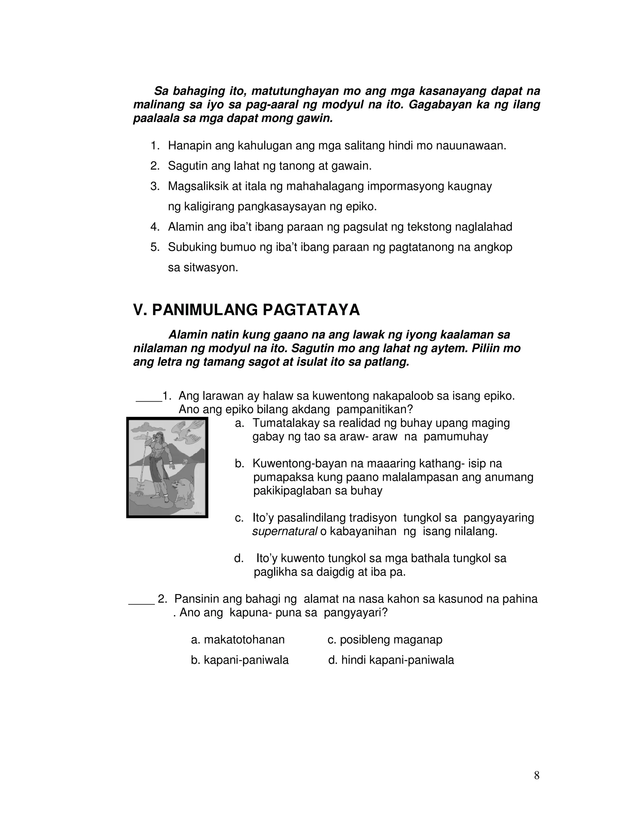 8
Sa bahaging ito, matutunghayan mo ang mga kasanayang dapat na
malinang sa iyo sa pag-aaral ng modyul na ito. Gagabayan ka ng ilang
paalaala sa mga dapat mong gawin.
1. Hanapin ang kahulugan ang mga salitang hindi mo nauunawaan.
2. Sagutin ang lahat ng tanong at gawain.
3. Magsaliksik at itala ng mahahalagang impormasyong kaugnay
ng kaligirang pangkasaysayan ng epiko.
4. Alamin ang iba’t ibang paraan ng pagsulat ng tekstong naglalahad
5. Subuking bumuo ng iba’t ibang paraan ng pagtatanong na angkop
sa sitwasyon.
V. PANIMULANG PAGTATAYA
Alamin natin kung gaano na ang lawak ng iyong kaalaman sa
nilalaman ng modyul na ito. Sagutin mo ang lahat ng aytem. Piliin mo
ang letra ng tamang sagot at isulat ito sa patlang.
____1. Ang larawan ay halaw sa kuwentong nakapaloob sa isang epiko.
Ano ang epiko bilang akdang pampanitikan?
a. Tumatalakay sa realidad ng buhay upang maging
gabay ng tao sa araw- araw na pamumuhay
b. Kuwentong-bayan na maaaring kathang- isip na
pumapaksa kung paano malalampasan ang anumang
pakikipaglaban sa buhay
c. Ito’y pasalindilang tradisyon tungkol sa pangyayaring
supernatural o kabayanihan ng isang nilalang.
d. Ito’y kuwento tungkol sa mga bathala tungkol sa
paglikha sa daigdig at iba pa.
____ 2. Pansinin ang bahagi ng alamat na nasa kahon sa kasunod na pahina
. Ano ang kapuna- puna sa pangyayari?
a. makatotohanan c. posibleng maganap
b. kapani-paniwala d. hindi kapani-paniwala
 