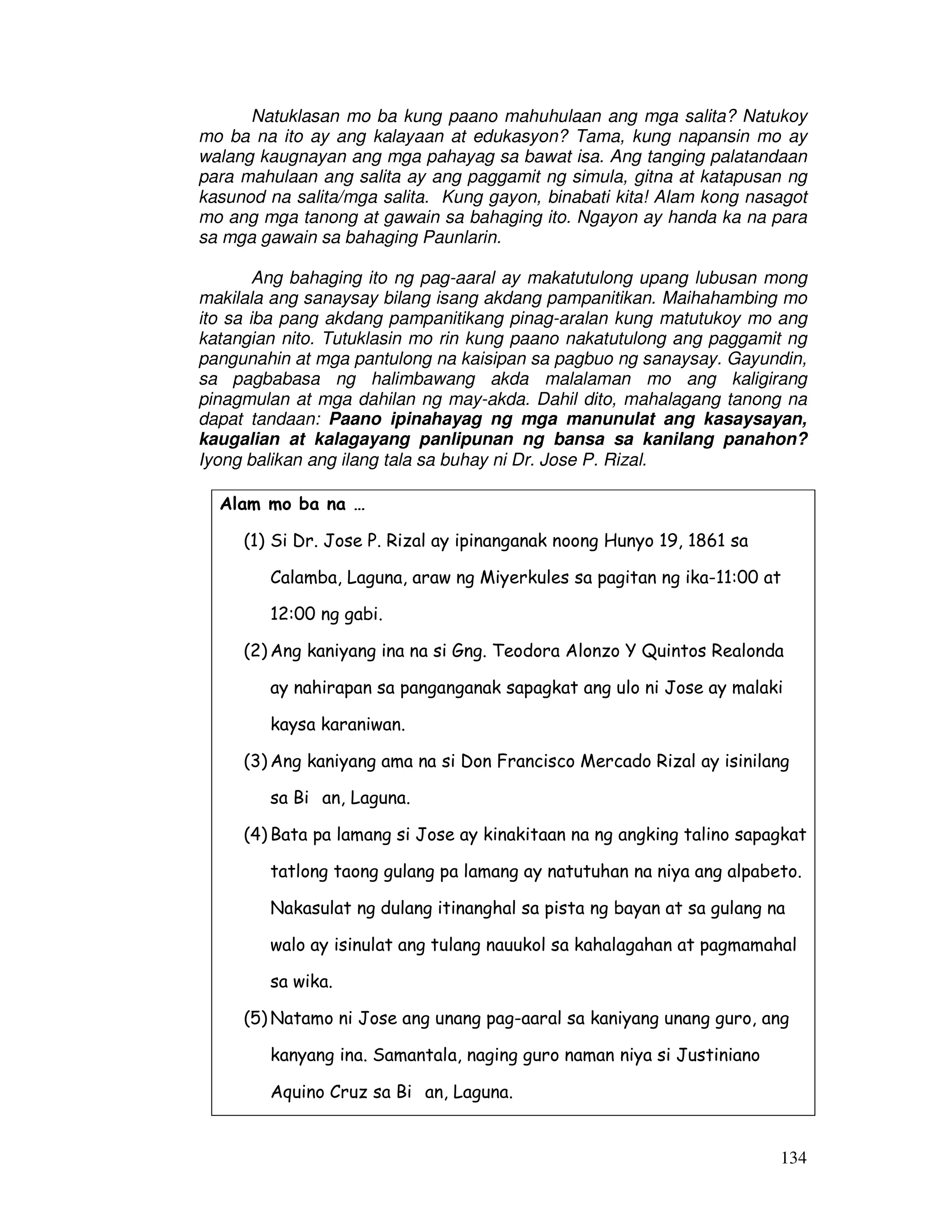 134
Natuklasan mo ba kung paano mahuhulaan ang mga salita? Natukoy
mo ba na ito ay ang kalayaan at edukasyon? Tama, kung napansin mo ay
walang kaugnayan ang mga pahayag sa bawat isa. Ang tanging palatandaan
para mahulaan ang salita ay ang paggamit ng simula, gitna at katapusan ng
kasunod na salita/mga salita. Kung gayon, binabati kita! Alam kong nasagot
mo ang mga tanong at gawain sa bahaging ito. Ngayon ay handa ka na para
sa mga gawain sa bahaging Paunlarin.
Ang bahaging ito ng pag-aaral ay makatutulong upang lubusan mong
makilala ang sanaysay bilang isang akdang pampanitikan. Maihahambing mo
ito sa iba pang akdang pampanitikang pinag-aralan kung matutukoy mo ang
katangian nito. Tutuklasin mo rin kung paano nakatutulong ang paggamit ng
pangunahin at mga pantulong na kaisipan sa pagbuo ng sanaysay. Gayundin,
sa pagbabasa ng halimbawang akda malalaman mo ang kaligirang
pinagmulan at mga dahilan ng may-akda. Dahil dito, mahalagang tanong na
dapat tandaan: Paano ipinahayag ng mga manunulat ang kasaysayan,
kaugalian at kalagayang panlipunan ng bansa sa kanilang panahon?
Iyong balikan ang ilang tala sa buhay ni Dr. Jose P. Rizal.
Alam mo ba na …
(1) Si Dr. Jose P. Rizal ay ipinanganak noong Hunyo 19, 1861 sa
Calamba, Laguna, araw ng Miyerkules sa pagitan ng ika-11:00 at
12:00 ng gabi.
(2) Ang kaniyang ina na si Gng. Teodora Alonzo Y Quintos Realonda
ay nahirapan sa panganganak sapagkat ang ulo ni Jose ay malaki
kaysa karaniwan.
(3) Ang kaniyang ama na si Don Francisco Mercado Rizal ay isinilang
sa Bi an, Laguna.
(4) Bata pa lamang si Jose ay kinakitaan na ng angking talino sapagkat
tatlong taong gulang pa lamang ay natutuhan na niya ang alpabeto.
Nakasulat ng dulang itinanghal sa pista ng bayan at sa gulang na
walo ay isinulat ang tulang nauukol sa kahalagahan at pagmamahal
sa wika.
(5) Natamo ni Jose ang unang pag-aaral sa kaniyang unang guro, ang
kanyang ina. Samantala, naging guro naman niya si Justiniano
Aquino Cruz sa Bi an, Laguna.
 