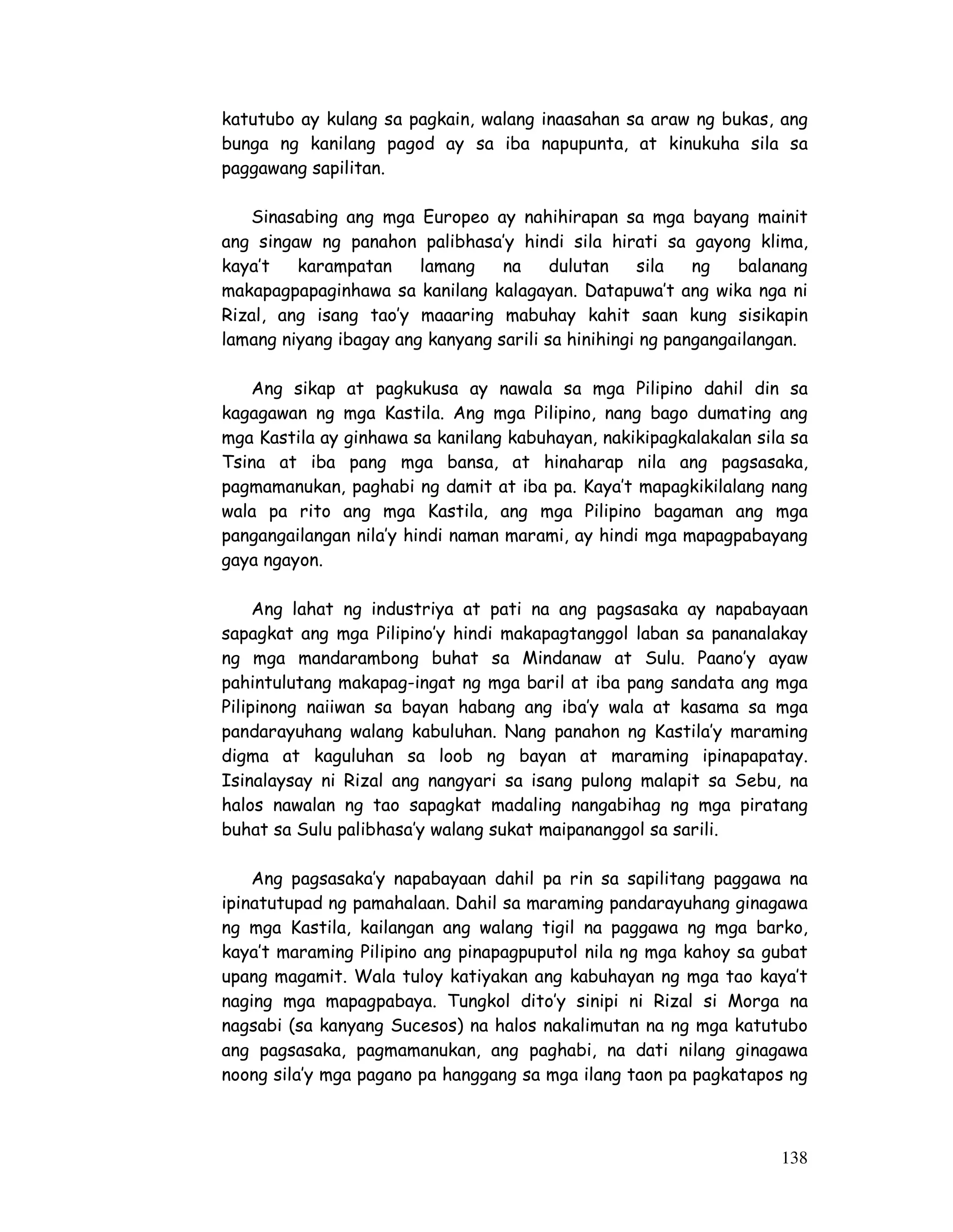 138
katutubo ay kulang sa pagkain, walang inaasahan sa araw ng bukas, ang
bunga ng kanilang pagod ay sa iba napupunta, at kinukuha sila sa
paggawang sapilitan.
Sinasabing ang mga Europeo ay nahihirapan sa mga bayang mainit
ang singaw ng panahon palibhasa’y hindi sila hirati sa gayong klima,
kaya’t karampatan lamang na dulutan sila ng balanang
makapagpapaginhawa sa kanilang kalagayan. Datapuwa’t ang wika nga ni
Rizal, ang isang tao’y maaaring mabuhay kahit saan kung sisikapin
lamang niyang ibagay ang kanyang sarili sa hinihingi ng pangangailangan.
Ang sikap at pagkukusa ay nawala sa mga Pilipino dahil din sa
kagagawan ng mga Kastila. Ang mga Pilipino, nang bago dumating ang
mga Kastila ay ginhawa sa kanilang kabuhayan, nakikipagkalakalan sila sa
Tsina at iba pang mga bansa, at hinaharap nila ang pagsasaka,
pagmamanukan, paghabi ng damit at iba pa. Kaya’t mapagkikilalang nang
wala pa rito ang mga Kastila, ang mga Pilipino bagaman ang mga
pangangailangan nila’y hindi naman marami, ay hindi mga mapagpabayang
gaya ngayon.
Ang lahat ng industriya at pati na ang pagsasaka ay napabayaan
sapagkat ang mga Pilipino’y hindi makapagtanggol laban sa pananalakay
ng mga mandarambong buhat sa Mindanaw at Sulu. Paano’y ayaw
pahintulutang makapag-ingat ng mga baril at iba pang sandata ang mga
Pilipinong naiiwan sa bayan habang ang iba’y wala at kasama sa mga
pandarayuhang walang kabuluhan. Nang panahon ng Kastila’y maraming
digma at kaguluhan sa loob ng bayan at maraming ipinapapatay.
Isinalaysay ni Rizal ang nangyari sa isang pulong malapit sa Sebu, na
halos nawalan ng tao sapagkat madaling nangabihag ng mga piratang
buhat sa Sulu palibhasa’y walang sukat maipananggol sa sarili.
Ang pagsasaka’y napabayaan dahil pa rin sa sapilitang paggawa na
ipinatutupad ng pamahalaan. Dahil sa maraming pandarayuhang ginagawa
ng mga Kastila, kailangan ang walang tigil na paggawa ng mga barko,
kaya’t maraming Pilipino ang pinapagpuputol nila ng mga kahoy sa gubat
upang magamit. Wala tuloy katiyakan ang kabuhayan ng mga tao kaya’t
naging mga mapagpabaya. Tungkol dito’y sinipi ni Rizal si Morga na
nagsabi (sa kanyang Sucesos) na halos nakalimutan na ng mga katutubo
ang pagsasaka, pagmamanukan, ang paghabi, na dati nilang ginagawa
noong sila’y mga pagano pa hanggang sa mga ilang taon pa pagkatapos ng
 