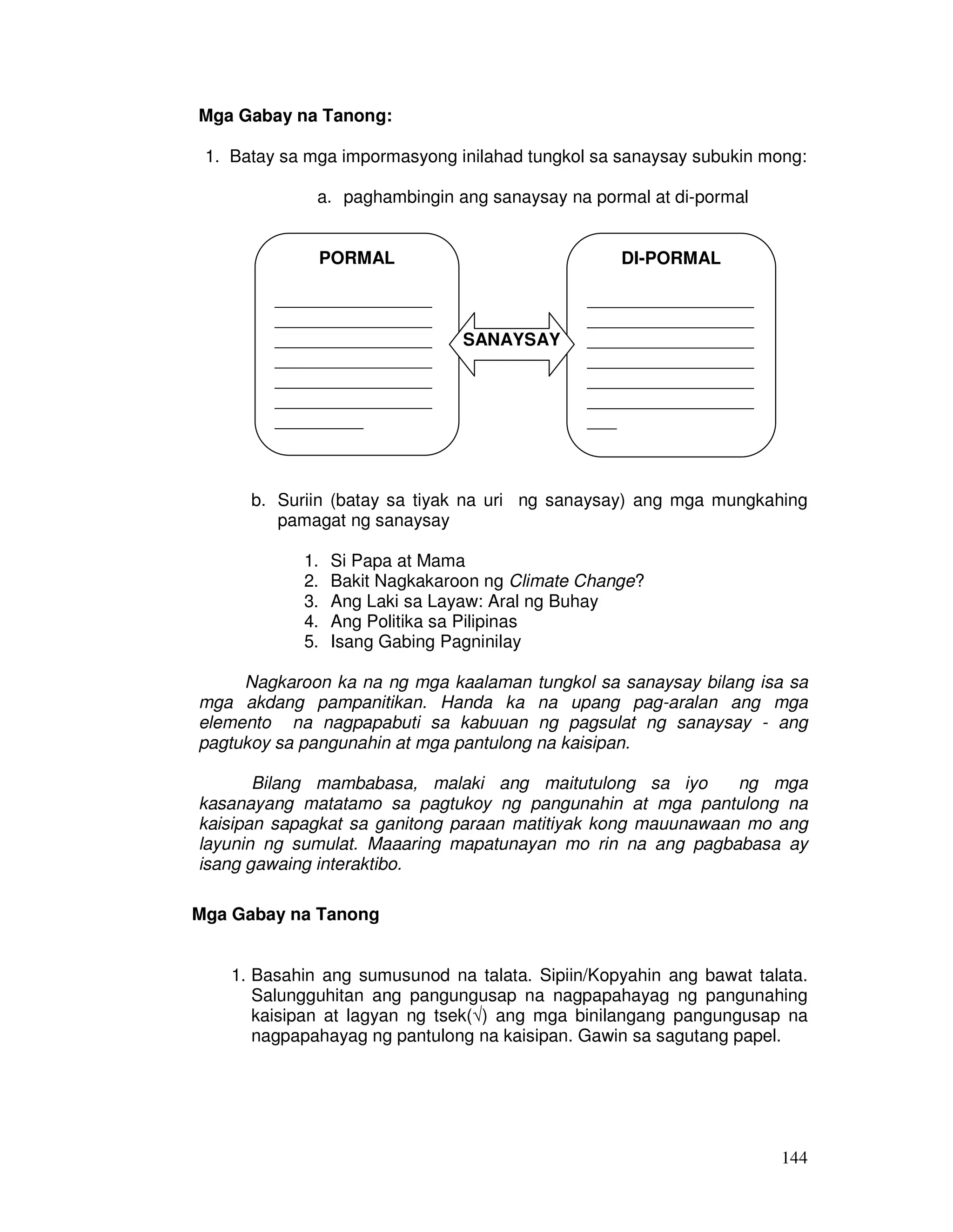 144
Mga Gabay na Tanong:
1. Batay sa mga impormasyong inilahad tungkol sa sanaysay subukin mong:
a. paghambingin ang sanaysay na pormal at di-pormal
b. Suriin (batay sa tiyak na uri ng sanaysay) ang mga mungkahing
pamagat ng sanaysay
1. Si Papa at Mama
2. Bakit Nagkakaroon ng Climate Change?
3. Ang Laki sa Layaw: Aral ng Buhay
4. Ang Politika sa Pilipinas
5. Isang Gabing Pagninilay
Nagkaroon ka na ng mga kaalaman tungkol sa sanaysay bilang isa sa
mga akdang pampanitikan. Handa ka na upang pag-aralan ang mga
elemento na nagpapabuti sa kabuuan ng pagsulat ng sanaysay - ang
pagtukoy sa pangunahin at mga pantulong na kaisipan.
Bilang mambabasa, malaki ang maitutulong sa iyo ng mga
kasanayang matatamo sa pagtukoy ng pangunahin at mga pantulong na
kaisipan sapagkat sa ganitong paraan matitiyak kong mauunawaan mo ang
layunin ng sumulat. Maaaring mapatunayan mo rin na ang pagbabasa ay
isang gawaing interaktibo.
Mga Gabay na Tanong
1. Basahin ang sumusunod na talata. Sipiin/Kopyahin ang bawat talata.
Salungguhitan ang pangungusap na nagpapahayag ng pangunahing
kaisipan at lagyan ng tsek(√) ang mga binilangang pangungusap na
nagpapahayag ng pantulong na kaisipan. Gawin sa sagutang papel.
PORMAL
________________
________________
________________
________________
________________
________________
_________
________________
DI-PORMAL
_________________
_________________
_________________
_________________
_________________
_________________
___
_________________
SANAYSAY
 