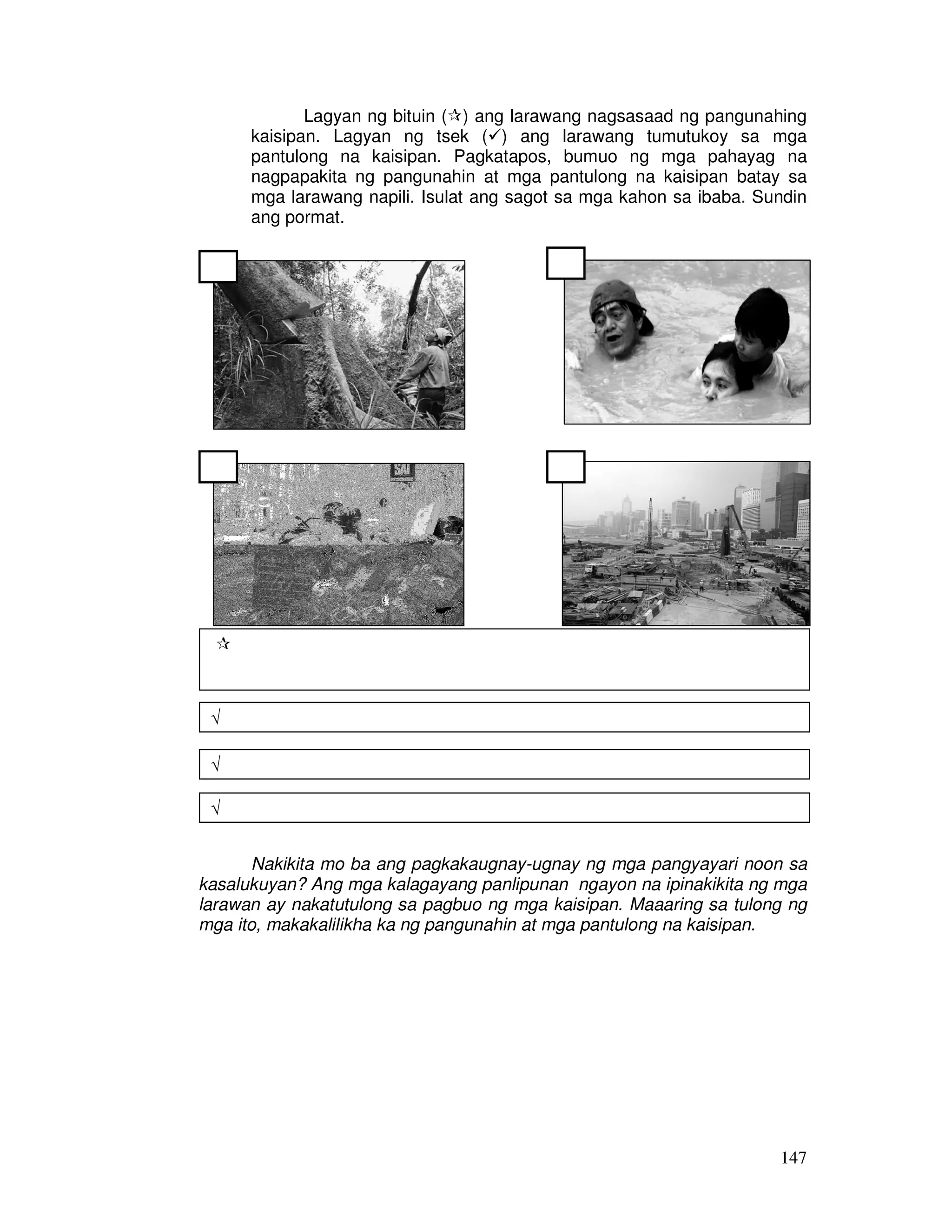 147
Lagyan ng bituin ( ) ang larawang nagsasaad ng pangunahing
kaisipan. Lagyan ng tsek ( ) ang larawang tumutukoy sa mga
pantulong na kaisipan. Pagkatapos, bumuo ng mga pahayag na
nagpapakita ng pangunahin at mga pantulong na kaisipan batay sa
mga larawang napili. Isulat ang sagot sa mga kahon sa ibaba. Sundin
ang pormat.
Nakikita mo ba ang pagkakaugnay-ugnay ng mga pangyayari noon sa
kasalukuyan? Ang mga kalagayang panlipunan ngayon na ipinakikita ng mga
larawan ay nakatutulong sa pagbuo ng mga kaisipan. Maaaring sa tulong ng
mga ito, makakalilikha ka ng pangunahin at mga pantulong na kaisipan.
√
√
√
 