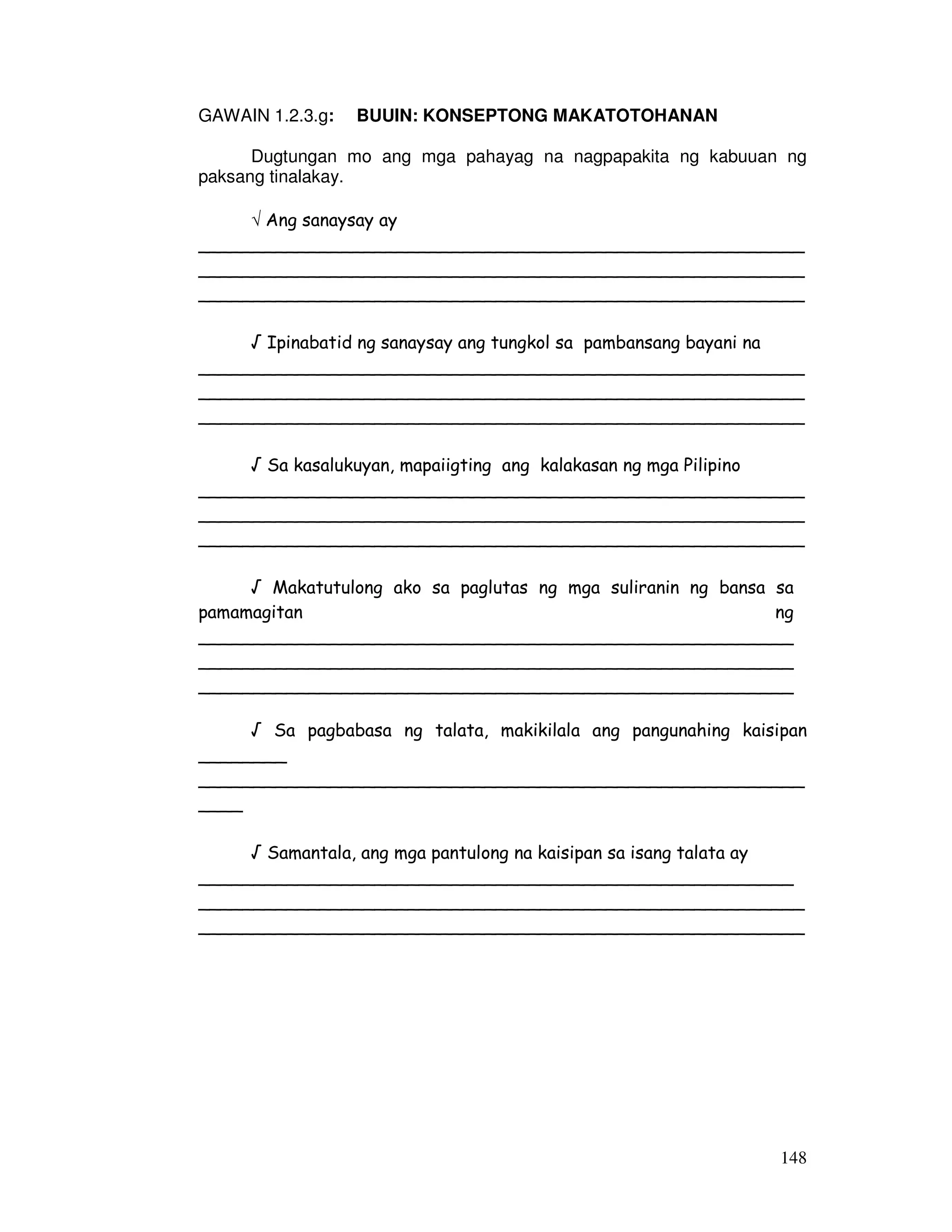 148
GAWAIN 1.2.3.g: BUUIN: KONSEPTONG MAKATOTOHANAN
Dugtungan mo ang mga pahayag na nagpapakita ng kabuuan ng
paksang tinalakay.
√ Ang sanaysay ay
_______________________________________________________
_______________________________________________________
_______________________________________________________
√ Ipinabatid ng sanaysay ang tungkol sa pambansang bayani na
_______________________________________________________
_______________________________________________________
_______________________________________________________
√ Sa kasalukuyan, mapaiigting ang kalakasan ng mga Pilipino
_______________________________________________________
_______________________________________________________
_______________________________________________________
√ Makatutulong ako sa paglutas ng mga suliranin ng bansa sa
pamamagitan ng
______________________________________________________
______________________________________________________
______________________________________________________
√ Sa pagbabasa ng talata, makikilala ang pangunahing kaisipan
________
_______________________________________________________
____
√ Samantala, ang mga pantulong na kaisipan sa isang talata ay
______________________________________________________
_______________________________________________________
_______________________________________________________
 