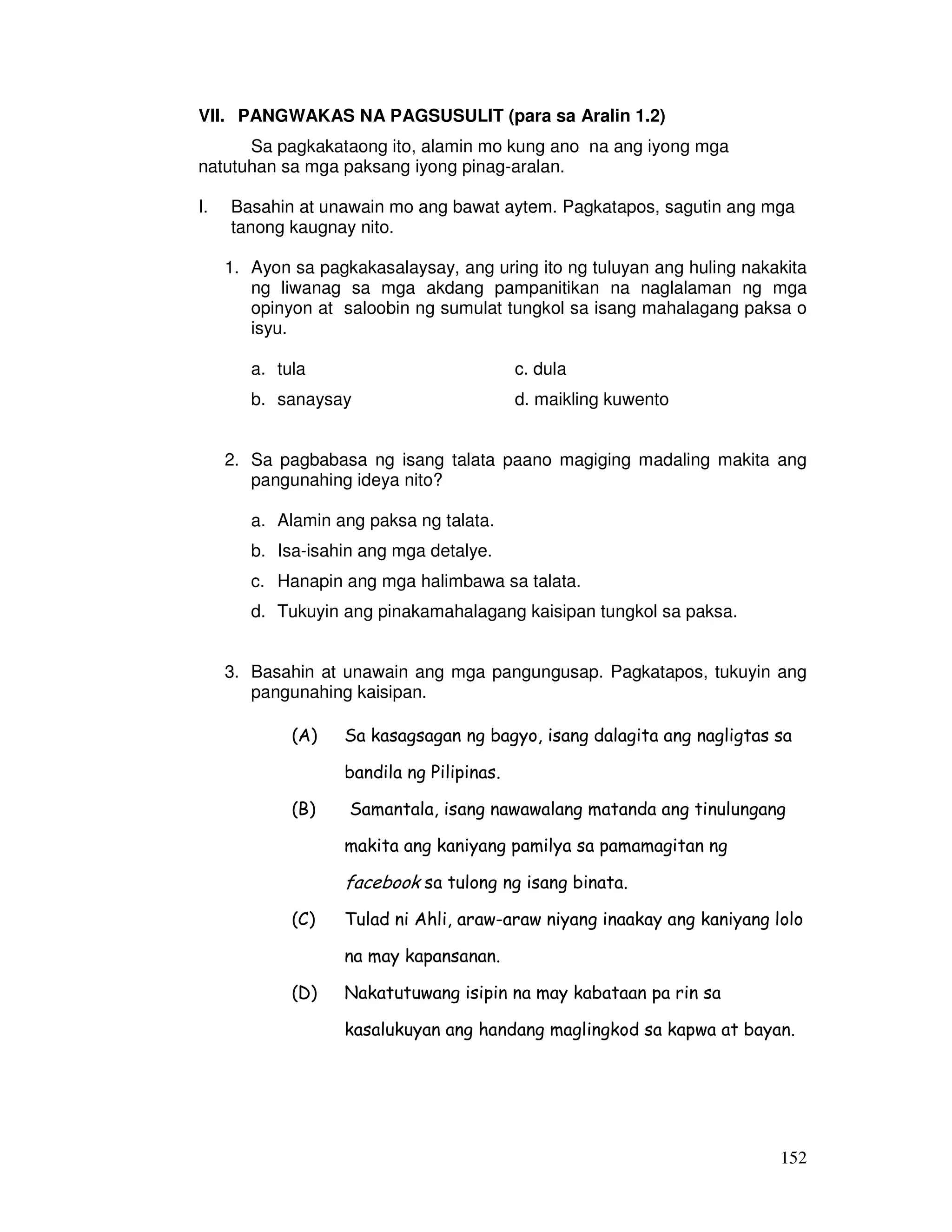 152
VII. PANGWAKAS NA PAGSUSULIT (para sa Aralin 1.2)
Sa pagkakataong ito, alamin mo kung ano na ang iyong mga
natutuhan sa mga paksang iyong pinag-aralan.
I. Basahin at unawain mo ang bawat aytem. Pagkatapos, sagutin ang mga
tanong kaugnay nito.
1. Ayon sa pagkakasalaysay, ang uring ito ng tuluyan ang huling nakakita
ng liwanag sa mga akdang pampanitikan na naglalaman ng mga
opinyon at saloobin ng sumulat tungkol sa isang mahalagang paksa o
isyu.
a. tula c. dula
b. sanaysay d. maikling kuwento
2. Sa pagbabasa ng isang talata paano magiging madaling makita ang
pangunahing ideya nito?
a. Alamin ang paksa ng talata.
b. Isa-isahin ang mga detalye.
c. Hanapin ang mga halimbawa sa talata.
d. Tukuyin ang pinakamahalagang kaisipan tungkol sa paksa.
3. Basahin at unawain ang mga pangungusap. Pagkatapos, tukuyin ang
pangunahing kaisipan.
(A) Sa kasagsagan ng bagyo, isang dalagita ang nagligtas sa
bandila ng Pilipinas.
(B) Samantala, isang nawawalang matanda ang tinulungang
makita ang kaniyang pamilya sa pamamagitan ng
facebook sa tulong ng isang binata.
(C) Tulad ni Ahli, araw-araw niyang inaakay ang kaniyang lolo
na may kapansanan.
(D) Nakatutuwang isipin na may kabataan pa rin sa
kasalukuyan ang handang maglingkod sa kapwa at bayan.
 