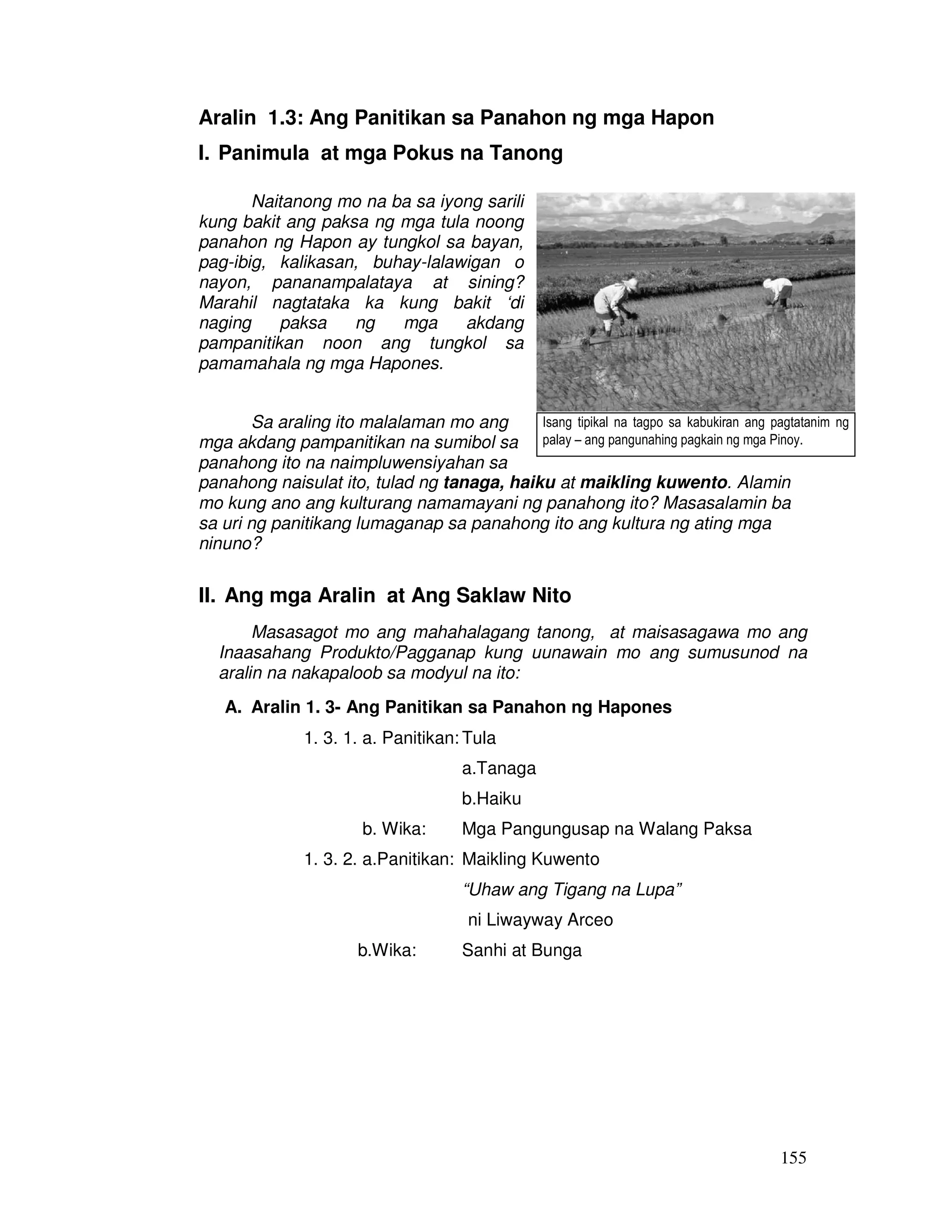 155
Aralin 1.3: Ang Panitikan sa Panahon ng mga Hapon
I. Panimula at mga Pokus na Tanong
Naitanong mo na ba sa iyong sarili
kung bakit ang paksa ng mga tula noong
panahon ng Hapon ay tungkol sa bayan,
pag-ibig, kalikasan, buhay-lalawigan o
nayon, pananampalataya at sining?
Marahil nagtataka ka kung bakit ‘di
naging paksa ng mga akdang
pampanitikan noon ang tungkol sa
pamamahala ng mga Hapones.
Sa araling ito malalaman mo ang
mga akdang pampanitikan na sumibol sa
panahong ito na naimpluwensiyahan sa
panahong naisulat ito, tulad ng tanaga, haiku at maikling kuwento. Alamin
mo kung ano ang kulturang namamayani ng panahong ito? Masasalamin ba
sa uri ng panitikang lumaganap sa panahong ito ang kultura ng ating mga
ninuno?
II. Ang mga Aralin at Ang Saklaw Nito
Masasagot mo ang mahahalagang tanong, at maisasagawa mo ang
Inaasahang Produkto/Pagganap kung uunawain mo ang sumusunod na
aralin na nakapaloob sa modyul na ito:
A. Aralin 1. 3- Ang Panitikan sa Panahon ng Hapones
1. 3. 1. a. Panitikan: Tula
a.Tanaga
b.Haiku
b. Wika: Mga Pangungusap na Walang Paksa
1. 3. 2. a.Panitikan: Maikling Kuwento
“Uhaw ang Tigang na Lupa”
ni Liwayway Arceo
b.Wika: Sanhi at Bunga
Isang tipikal na tagpo sa kabukiran ang pagtatanim ng
palay – ang pangunahing pagkain ng mga Pinoy.
 