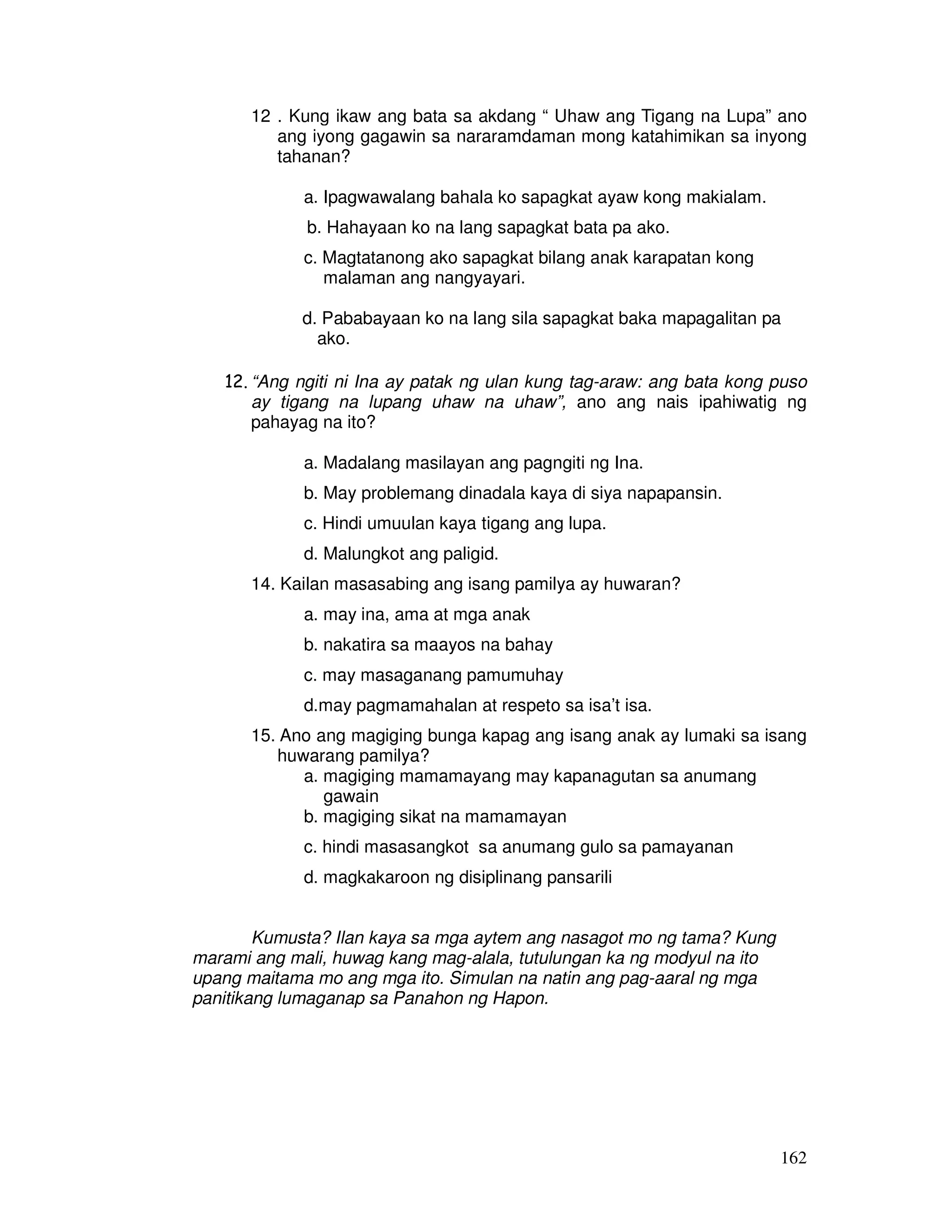 162
12 . Kung ikaw ang bata sa akdang “ Uhaw ang Tigang na Lupa” ano
ang iyong gagawin sa nararamdaman mong katahimikan sa inyong
tahanan?
a. Ipagwawalang bahala ko sapagkat ayaw kong makialam.
b. Hahayaan ko na lang sapagkat bata pa ako.
c. Magtatanong ako sapagkat bilang anak karapatan kong
malaman ang nangyayari.
d. Pababayaan ko na lang sila sapagkat baka mapagalitan pa
ako.
12. “Ang ngiti ni Ina ay patak ng ulan kung tag-araw: ang bata kong puso
ay tigang na lupang uhaw na uhaw”, ano ang nais ipahiwatig ng
pahayag na ito?
a. Madalang masilayan ang pagngiti ng Ina.
b. May problemang dinadala kaya di siya napapansin.
c. Hindi umuulan kaya tigang ang lupa.
d. Malungkot ang paligid.
14. Kailan masasabing ang isang pamilya ay huwaran?
a. may ina, ama at mga anak
b. nakatira sa maayos na bahay
c. may masaganang pamumuhay
d.may pagmamahalan at respeto sa isa’t isa.
15. Ano ang magiging bunga kapag ang isang anak ay lumaki sa isang
huwarang pamilya?
a. magiging mamamayang may kapanagutan sa anumang
gawain
b. magiging sikat na mamamayan
c. hindi masasangkot sa anumang gulo sa pamayanan
d. magkakaroon ng disiplinang pansarili
Kumusta? Ilan kaya sa mga aytem ang nasagot mo ng tama? Kung
marami ang mali, huwag kang mag-alala, tutulungan ka ng modyul na ito
upang maitama mo ang mga ito. Simulan na natin ang pag-aaral ng mga
panitikang lumaganap sa Panahon ng Hapon.
 