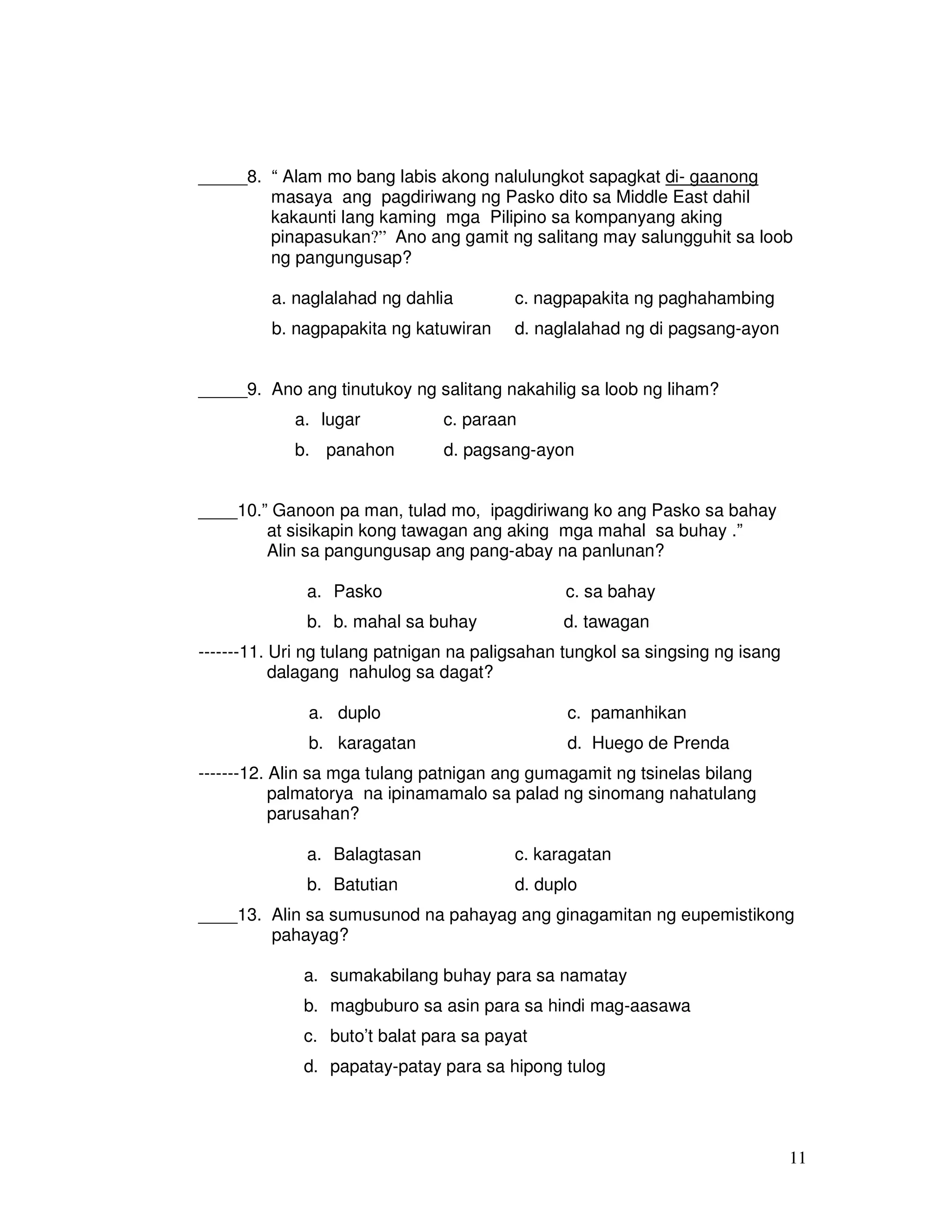 11
_____8. “ Alam mo bang labis akong nalulungkot sapagkat di- gaanong
masaya ang pagdiriwang ng Pasko dito sa Middle East dahil
kakaunti lang kaming mga Pilipino sa kompanyang aking
pinapasukan?” Ano ang gamit ng salitang may salungguhit sa loob
ng pangungusap?
a. naglalahad ng dahlia c. nagpapakita ng paghahambing
b. nagpapakita ng katuwiran d. naglalahad ng di pagsang-ayon
_____9. Ano ang tinutukoy ng salitang nakahilig sa loob ng liham?
a. lugar c. paraan
b. panahon d. pagsang-ayon
____10.” Ganoon pa man, tulad mo, ipagdiriwang ko ang Pasko sa bahay
at sisikapin kong tawagan ang aking mga mahal sa buhay .”
Alin sa pangungusap ang pang-abay na panlunan?
a. Pasko c. sa bahay
b. b. mahal sa buhay d. tawagan
-------11. Uri ng tulang patnigan na paligsahan tungkol sa singsing ng isang
dalagang nahulog sa dagat?
a. duplo c. pamanhikan
b. karagatan d. Huego de Prenda
-------12. Alin sa mga tulang patnigan ang gumagamit ng tsinelas bilang
palmatorya na ipinamamalo sa palad ng sinomang nahatulang
parusahan?
a. Balagtasan c. karagatan
b. Batutian d. duplo
____13. Alin sa sumusunod na pahayag ang ginagamitan ng eupemistikong
pahayag?
a. sumakabilang buhay para sa namatay
b. magbuburo sa asin para sa hindi mag-aasawa
c. buto’t balat para sa payat
d. papatay-patay para sa hipong tulog
 