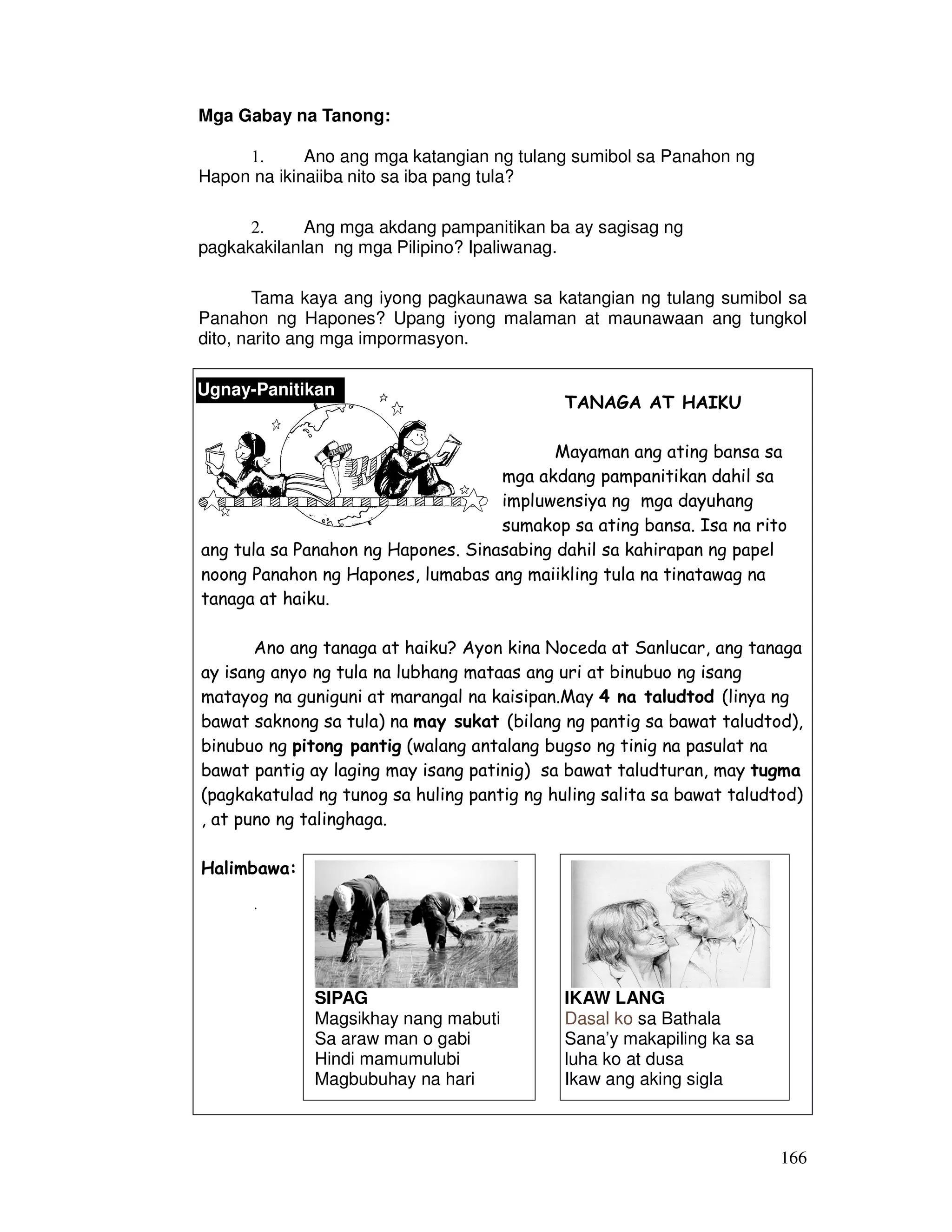 166
Mga Gabay na Tanong:
1. Ano ang mga katangian ng tulang sumibol sa Panahon ng
Hapon na ikinaiiba nito sa iba pang tula?
2. Ang mga akdang pampanitikan ba ay sagisag ng
pagkakakilanlan ng mga Pilipino? Ipaliwanag.
Tama kaya ang iyong pagkaunawa sa katangian ng tulang sumibol sa
Panahon ng Hapones? Upang iyong malaman at maunawaan ang tungkol
dito, narito ang mga impormasyon.
TANAGA AT HAIKU
Mayaman ang ating bansa sa
mga akdang pampanitikan dahil sa
impluwensiya ng mga dayuhang
sumakop sa ating bansa. Isa na rito
ang tula sa Panahon ng Hapones. Sinasabing dahil sa kahirapan ng papel
noong Panahon ng Hapones, lumabas ang maiikling tula na tinatawag na
tanaga at haiku.
Ano ang tanaga at haiku? Ayon kina Noceda at Sanlucar, ang tanaga
ay isang anyo ng tula na lubhang mataas ang uri at binubuo ng isang
matayog na guniguni at marangal na kaisipan.May 4 na taludtod (linya ng
bawat saknong sa tula) na may sukat (bilang ng pantig sa bawat taludtod),
binubuo ng pitong pantig (walang antalang bugso ng tinig na pasulat na
bawat pantig ay laging may isang patinig) sa bawat taludturan, may tugma
(pagkakatulad ng tunog sa huling pantig ng huling salita sa bawat taludtod)
, at puno ng talinghaga.
Halimbawa:
.
Ugnay-Panitikan
SIPAG
Magsikhay nang mabuti
Sa araw man o gabi
Hindi mamumulubi
Magbubuhay na hari
IKAW LANG
Dasal ko sa Bathala
Sana’y makapiling ka sa
luha ko at dusa
Ikaw ang aking sigla
 