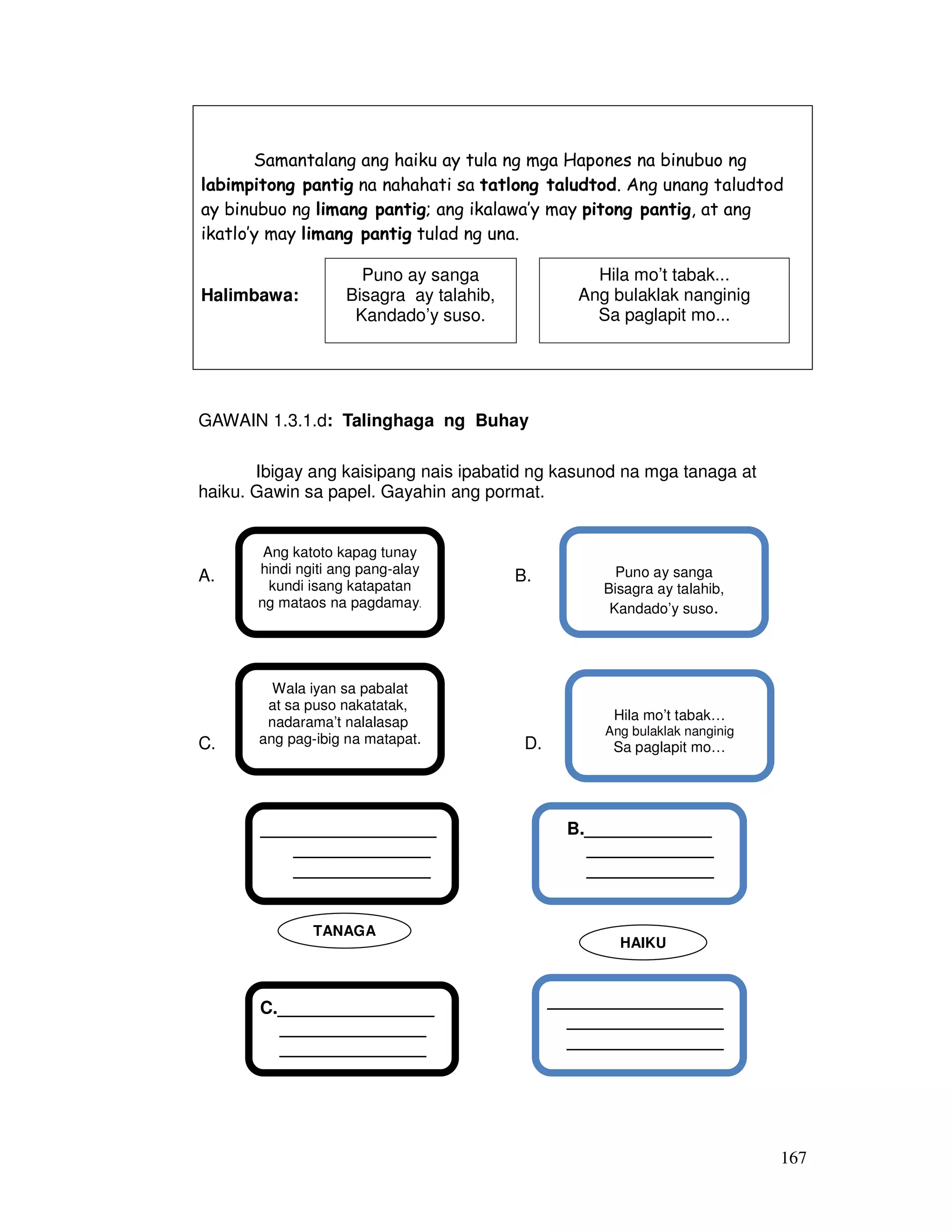 167
Samantalang ang haiku ay tula ng mga Hapones na binubuo ng
labimpitong pantig na nahahati sa tatlong taludtod. Ang unang taludtod
ay binubuo ng limang pantig; ang ikalawa’y may pitong pantig, at ang
ikatlo’y may limang pantig tulad ng una.
Halimbawa:
GAWAIN 1.3.1.d: Talinghaga ng Buhay
Ibigay ang kaisipang nais ipabatid ng kasunod na mga tanaga at
haiku. Gawin sa papel. Gayahin ang pormat.
c.
A. B.
d.
C. D.
B._____________
_____________
_____________
___________________
__________________
________________
________________
__________
C.________________
_______________
_______________
__________________
______________
______________
____________
TANAGA
HAIKU
Ang katoto kapag tunay
hindi ngiti ang pang-alay
kundi isang katapatan
ng mataos na pagdamay.
Puno ay sanga
Bisagra ay talahib,
Kandado’y suso.
Wala iyan sa pabalat
at sa puso nakatatak,
nadarama’t nalalasap
ang pag-ibig na matapat.
Hila mo’t tabak…
Ang bulaklak nanginig
Sa paglapit mo…
Puno ay sanga
Bisagra ay talahib,
Kandado’y suso.
Hila mo’t tabak...
Ang bulaklak nanginig
Sa paglapit mo...
 