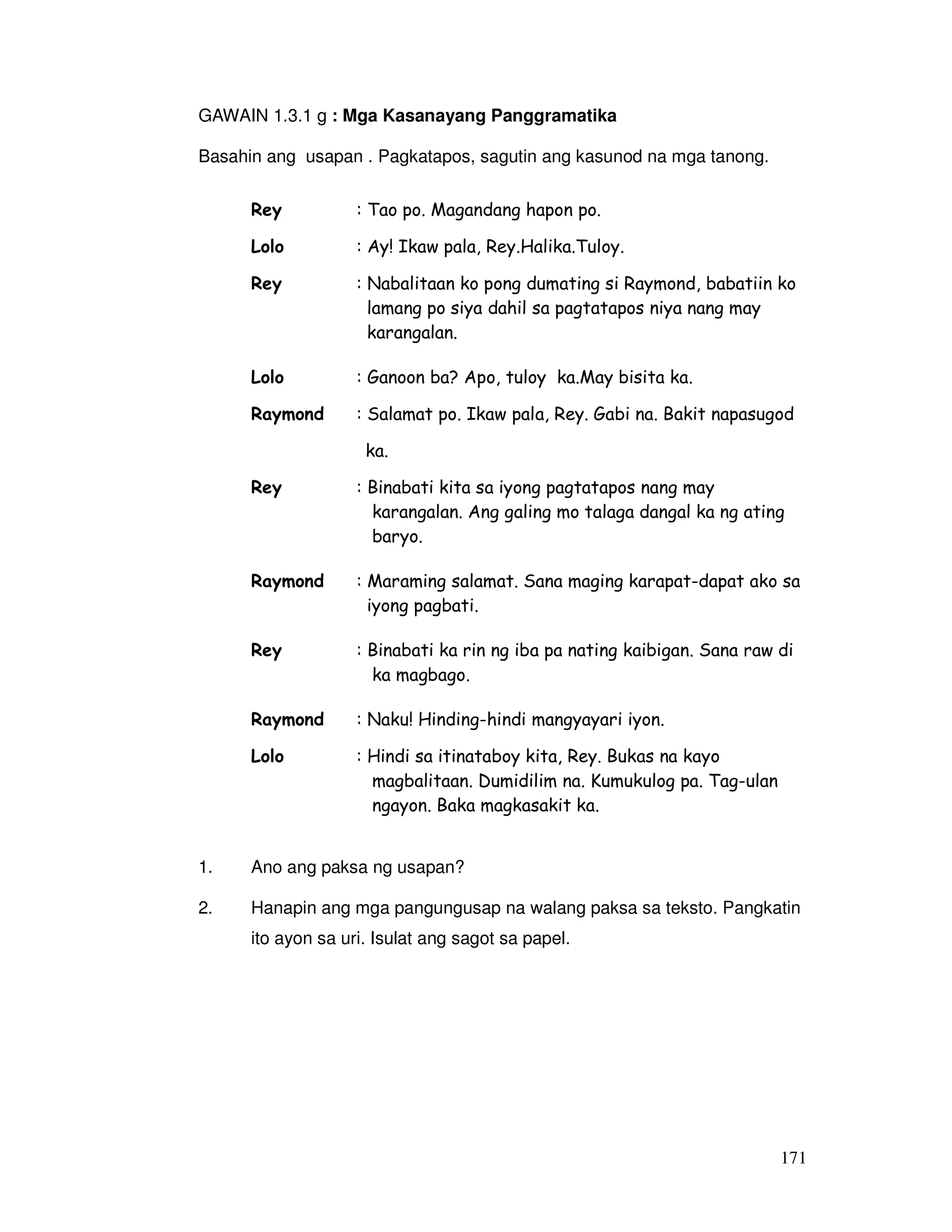 171
GAWAIN 1.3.1 g : Mga Kasanayang Panggramatika
Basahin ang usapan . Pagkatapos, sagutin ang kasunod na mga tanong.
Rey : Tao po. Magandang hapon po.
Lolo : Ay! Ikaw pala, Rey.Halika.Tuloy.
Rey : Nabalitaan ko pong dumating si Raymond, babatiin ko
lamang po siya dahil sa pagtatapos niya nang may
karangalan.
Lolo : Ganoon ba? Apo, tuloy ka.May bisita ka.
Raymond : Salamat po. Ikaw pala, Rey. Gabi na. Bakit napasugod
ka.
Rey : Binabati kita sa iyong pagtatapos nang may
karangalan. Ang galing mo talaga dangal ka ng ating
baryo.
Raymond : Maraming salamat. Sana maging karapat-dapat ako sa
iyong pagbati.
Rey : Binabati ka rin ng iba pa nating kaibigan. Sana raw di
ka magbago.
Raymond : Naku! Hinding-hindi mangyayari iyon.
Lolo : Hindi sa itinataboy kita, Rey. Bukas na kayo
magbalitaan. Dumidilim na. Kumukulog pa. Tag-ulan
ngayon. Baka magkasakit ka.
1. Ano ang paksa ng usapan?
2. Hanapin ang mga pangungusap na walang paksa sa teksto. Pangkatin
ito ayon sa uri. Isulat ang sagot sa papel.
 