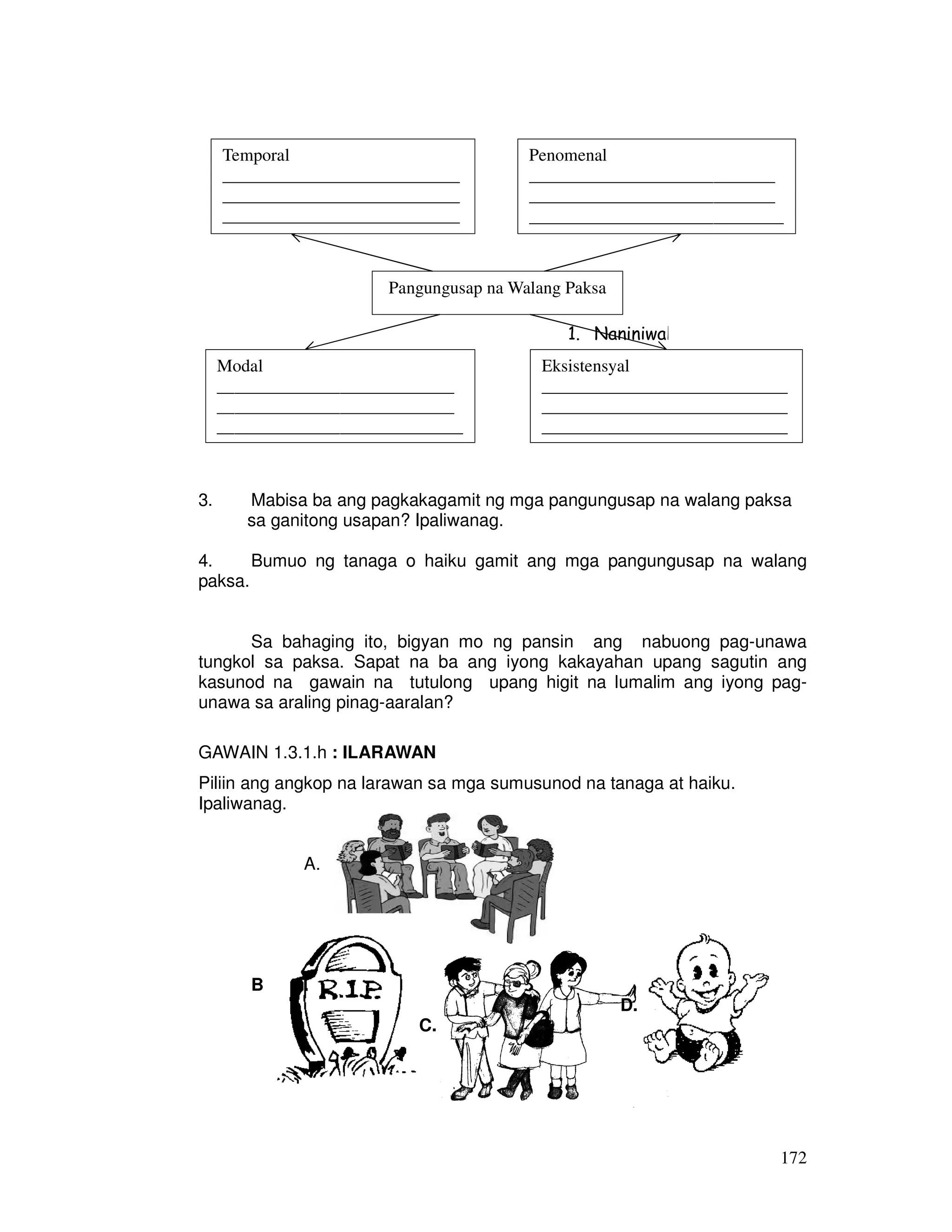 172
3. Mabisa ba ang pagkakagamit ng mga pangungusap na walang paksa
sa ganitong usapan? Ipaliwanag.
4. Bumuo ng tanaga o haiku gamit ang mga pangungusap na walang
paksa.
Sa bahaging ito, bigyan mo ng pansin ang nabuong pag-unawa
tungkol sa paksa. Sapat na ba ang iyong kakayahan upang sagutin ang
kasunod na gawain na tutulong upang higit na lumalim ang iyong pag-
unawa sa araling pinag-aaralan?
GAWAIN 1.3.1.h : ILARAWAN
Piliin ang angkop na larawan sa mga sumusunod na tanaga at haiku.
Ipaliwanag.
A.
B .
D.
C.
Pangungusap na Walang Paksa
1. Naniniwala ako na mahalagang unawain ang m
Modal
___________________________
___________________________
____________________________
Eksistensyal
____________________________
____________________________
____________________________
Temporal
___________________________
___________________________
___________________________
_
Penomenal
____________________________
____________________________
_____________________________
 